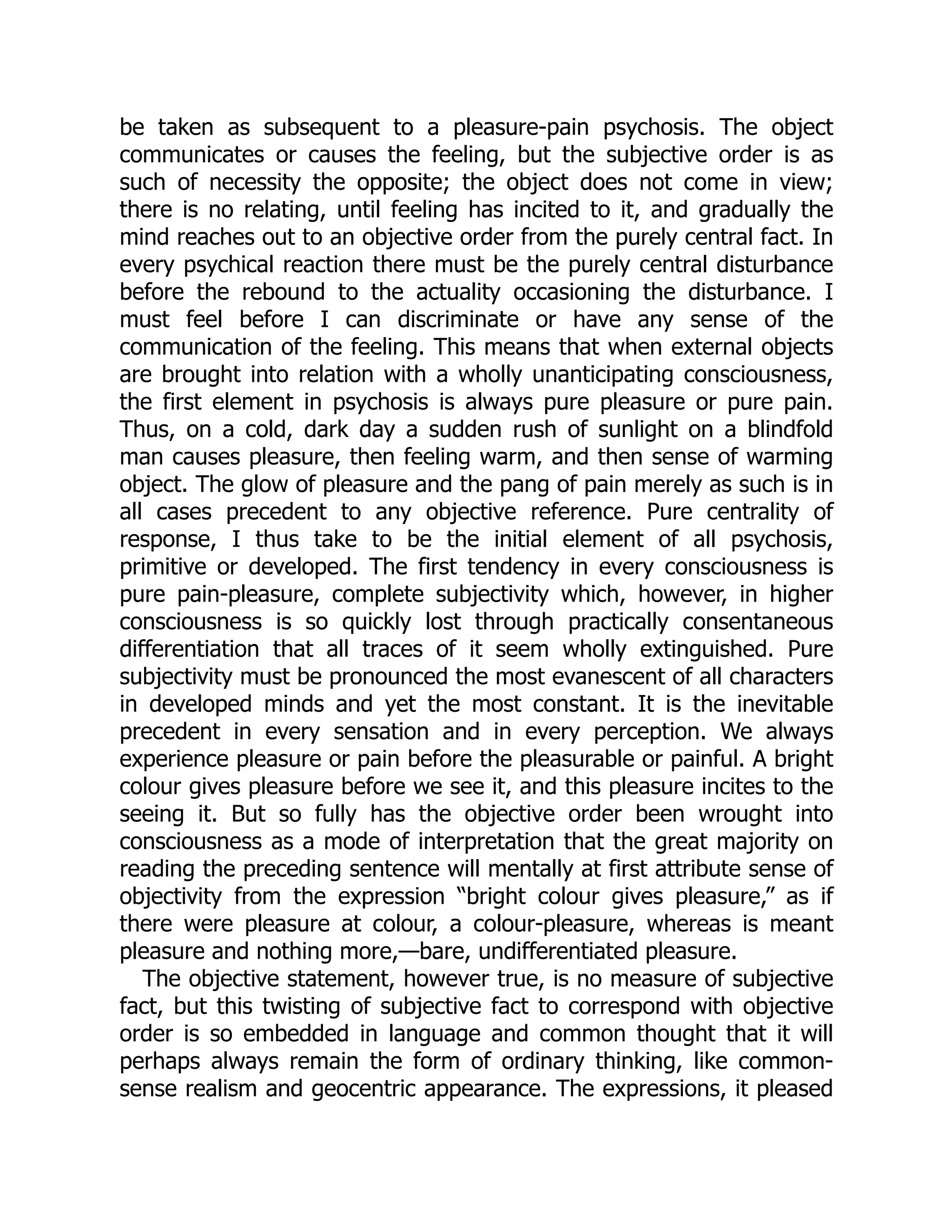 be taken as subsequent to a pleasure-pain psychosis. The object
communicates or causes the feeling, but the subjective order is as
such of necessity the opposite; the object does not come in view;
there is no relating, until feeling has incited to it, and gradually the
mind reaches out to an objective order from the purely central fact. In
every psychical reaction there must be the purely central disturbance
before the rebound to the actuality occasioning the disturbance. I
must feel before I can discriminate or have any sense of the
communication of the feeling. This means that when external objects
are brought into relation with a wholly unanticipating consciousness,
the first element in psychosis is always pure pleasure or pure pain.
Thus, on a cold, dark day a sudden rush of sunlight on a blindfold
man causes pleasure, then feeling warm, and then sense of warming
object. The glow of pleasure and the pang of pain merely as such is in
all cases precedent to any objective reference. Pure centrality of
response, I thus take to be the initial element of all psychosis,
primitive or developed. The first tendency in every consciousness is
pure pain-pleasure, complete subjectivity which, however, in higher
consciousness is so quickly lost through practically consentaneous
differentiation that all traces of it seem wholly extinguished. Pure
subjectivity must be pronounced the most evanescent of all characters
in developed minds and yet the most constant. It is the inevitable
precedent in every sensation and in every perception. We always
experience pleasure or pain before the pleasurable or painful. A bright
colour gives pleasure before we see it, and this pleasure incites to the
seeing it. But so fully has the objective order been wrought into
consciousness as a mode of interpretation that the great majority on
reading the preceding sentence will mentally at first attribute sense of
objectivity from the expression “bright colour gives pleasure,” as if
there were pleasure at colour, a colour-pleasure, whereas is meant
pleasure and nothing more,—bare, undifferentiated pleasure.
The objective statement, however true, is no measure of subjective
fact, but this twisting of subjective fact to correspond with objective
order is so embedded in language and common thought that it will
perhaps always remain the form of ordinary thinking, like common-
sense realism and geocentric appearance. The expressions, it pleased
 