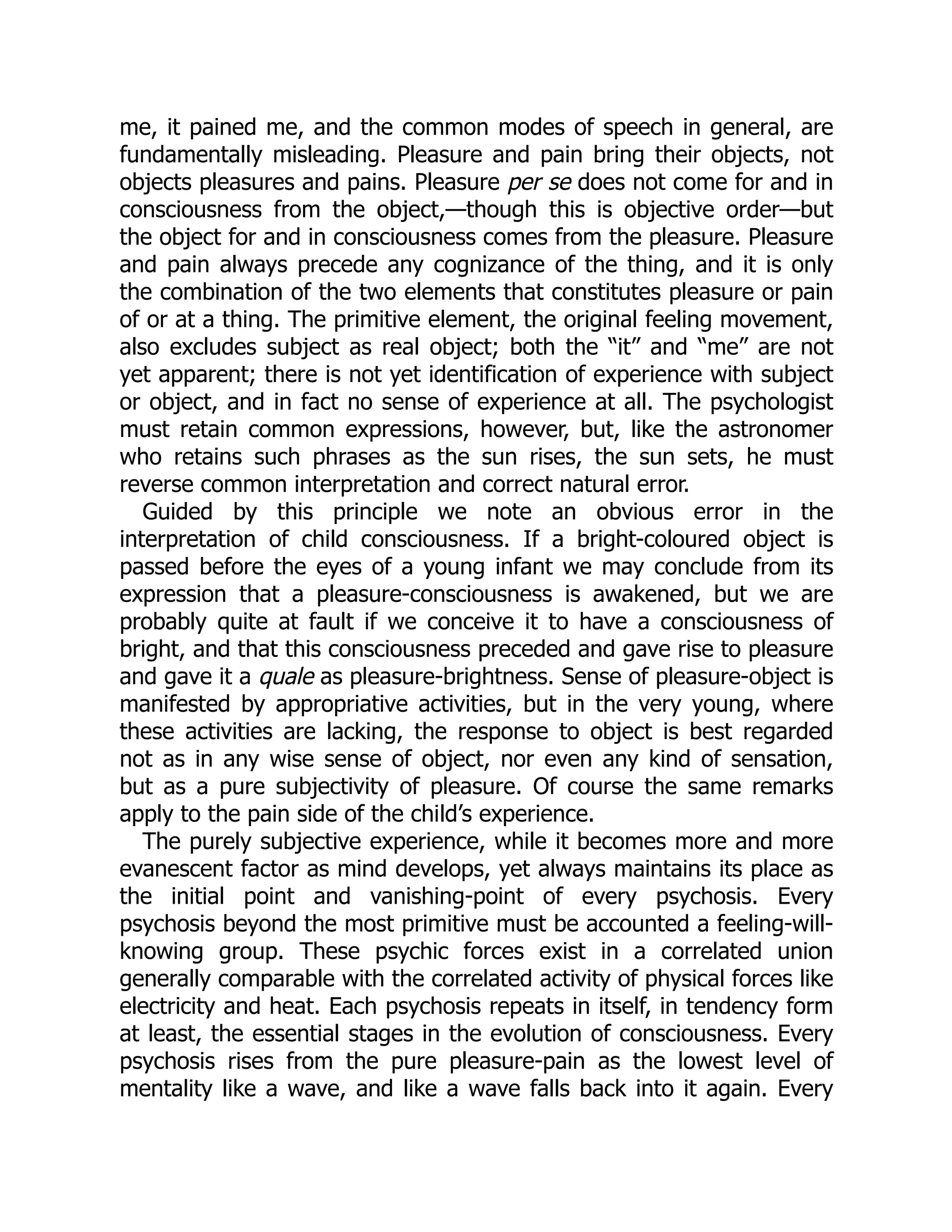 me, it pained me, and the common modes of speech in general, are
fundamentally misleading. Pleasure and pain bring their objects, not
objects pleasures and pains. Pleasure per se does not come for and in
consciousness from the object,—though this is objective order—but
the object for and in consciousness comes from the pleasure. Pleasure
and pain always precede any cognizance of the thing, and it is only
the combination of the two elements that constitutes pleasure or pain
of or at a thing. The primitive element, the original feeling movement,
also excludes subject as real object; both the “it” and “me” are not
yet apparent; there is not yet identification of experience with subject
or object, and in fact no sense of experience at all. The psychologist
must retain common expressions, however, but, like the astronomer
who retains such phrases as the sun rises, the sun sets, he must
reverse common interpretation and correct natural error.
Guided by this principle we note an obvious error in the
interpretation of child consciousness. If a bright-coloured object is
passed before the eyes of a young infant we may conclude from its
expression that a pleasure-consciousness is awakened, but we are
probably quite at fault if we conceive it to have a consciousness of
bright, and that this consciousness preceded and gave rise to pleasure
and gave it a quale as pleasure-brightness. Sense of pleasure-object is
manifested by appropriative activities, but in the very young, where
these activities are lacking, the response to object is best regarded
not as in any wise sense of object, nor even any kind of sensation,
but as a pure subjectivity of pleasure. Of course the same remarks
apply to the pain side of the child’s experience.
The purely subjective experience, while it becomes more and more
evanescent factor as mind develops, yet always maintains its place as
the initial point and vanishing-point of every psychosis. Every
psychosis beyond the most primitive must be accounted a feeling-will-
knowing group. These psychic forces exist in a correlated union
generally comparable with the correlated activity of physical forces like
electricity and heat. Each psychosis repeats in itself, in tendency form
at least, the essential stages in the evolution of consciousness. Every
psychosis rises from the pure pleasure-pain as the lowest level of
mentality like a wave, and like a wave falls back into it again. Every
 