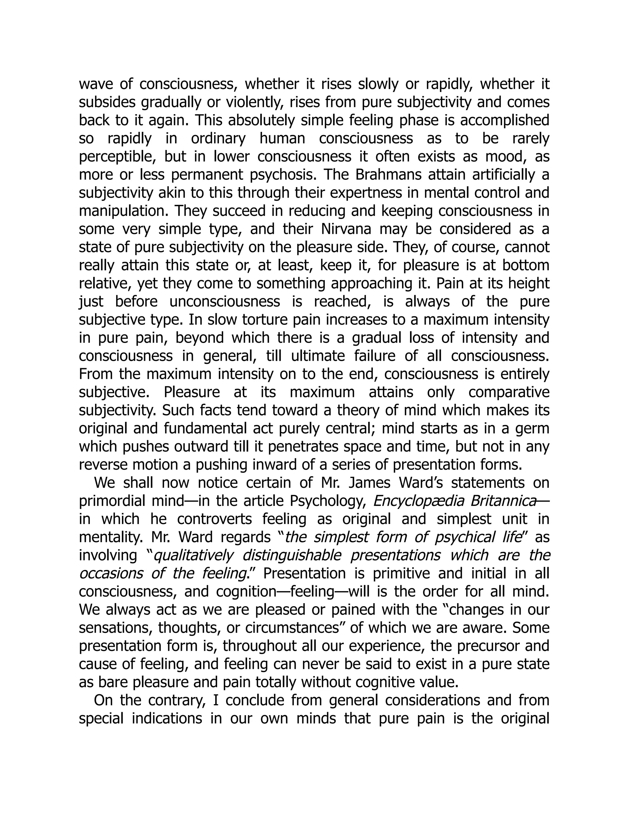 wave of consciousness, whether it rises slowly or rapidly, whether it
subsides gradually or violently, rises from pure subjectivity and comes
back to it again. This absolutely simple feeling phase is accomplished
so rapidly in ordinary human consciousness as to be rarely
perceptible, but in lower consciousness it often exists as mood, as
more or less permanent psychosis. The Brahmans attain artificially a
subjectivity akin to this through their expertness in mental control and
manipulation. They succeed in reducing and keeping consciousness in
some very simple type, and their Nirvana may be considered as a
state of pure subjectivity on the pleasure side. They, of course, cannot
really attain this state or, at least, keep it, for pleasure is at bottom
relative, yet they come to something approaching it. Pain at its height
just before unconsciousness is reached, is always of the pure
subjective type. In slow torture pain increases to a maximum intensity
in pure pain, beyond which there is a gradual loss of intensity and
consciousness in general, till ultimate failure of all consciousness.
From the maximum intensity on to the end, consciousness is entirely
subjective. Pleasure at its maximum attains only comparative
subjectivity. Such facts tend toward a theory of mind which makes its
original and fundamental act purely central; mind starts as in a germ
which pushes outward till it penetrates space and time, but not in any
reverse motion a pushing inward of a series of presentation forms.
We shall now notice certain of Mr. James Ward’s statements on
primordial mind—in the article Psychology, Encyclopædia Britannica—
in which he controverts feeling as original and simplest unit in
mentality. Mr. Ward regards “the simplest form of psychical life” as
involving “qualitatively distinguishable presentations which are the
occasions of the feeling.” Presentation is primitive and initial in all
consciousness, and cognition—feeling—will is the order for all mind.
We always act as we are pleased or pained with the “changes in our
sensations, thoughts, or circumstances” of which we are aware. Some
presentation form is, throughout all our experience, the precursor and
cause of feeling, and feeling can never be said to exist in a pure state
as bare pleasure and pain totally without cognitive value.
On the contrary, I conclude from general considerations and from
special indications in our own minds that pure pain is the original
 