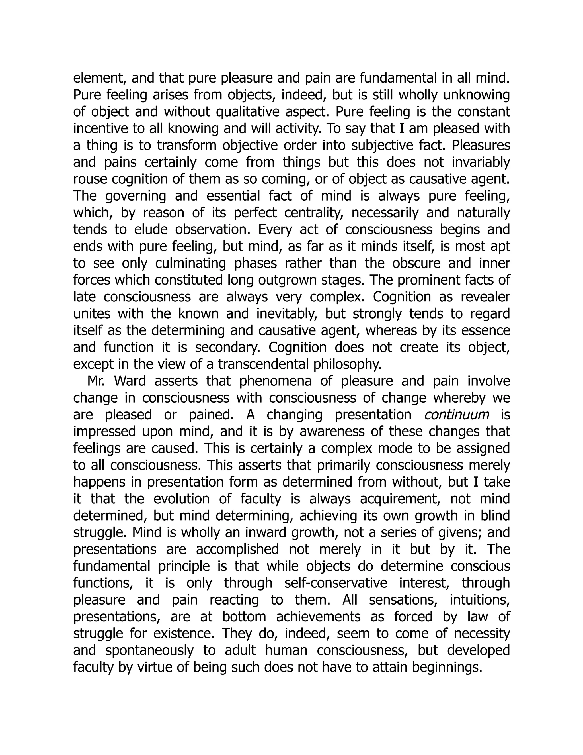 element, and that pure pleasure and pain are fundamental in all mind.
Pure feeling arises from objects, indeed, but is still wholly unknowing
of object and without qualitative aspect. Pure feeling is the constant
incentive to all knowing and will activity. To say that I am pleased with
a thing is to transform objective order into subjective fact. Pleasures
and pains certainly come from things but this does not invariably
rouse cognition of them as so coming, or of object as causative agent.
The governing and essential fact of mind is always pure feeling,
which, by reason of its perfect centrality, necessarily and naturally
tends to elude observation. Every act of consciousness begins and
ends with pure feeling, but mind, as far as it minds itself, is most apt
to see only culminating phases rather than the obscure and inner
forces which constituted long outgrown stages. The prominent facts of
late consciousness are always very complex. Cognition as revealer
unites with the known and inevitably, but strongly tends to regard
itself as the determining and causative agent, whereas by its essence
and function it is secondary. Cognition does not create its object,
except in the view of a transcendental philosophy.
Mr. Ward asserts that phenomena of pleasure and pain involve
change in consciousness with consciousness of change whereby we
are pleased or pained. A changing presentation continuum is
impressed upon mind, and it is by awareness of these changes that
feelings are caused. This is certainly a complex mode to be assigned
to all consciousness. This asserts that primarily consciousness merely
happens in presentation form as determined from without, but I take
it that the evolution of faculty is always acquirement, not mind
determined, but mind determining, achieving its own growth in blind
struggle. Mind is wholly an inward growth, not a series of givens; and
presentations are accomplished not merely in it but by it. The
fundamental principle is that while objects do determine conscious
functions, it is only through self-conservative interest, through
pleasure and pain reacting to them. All sensations, intuitions,
presentations, are at bottom achievements as forced by law of
struggle for existence. They do, indeed, seem to come of necessity
and spontaneously to adult human consciousness, but developed
faculty by virtue of being such does not have to attain beginnings.
 