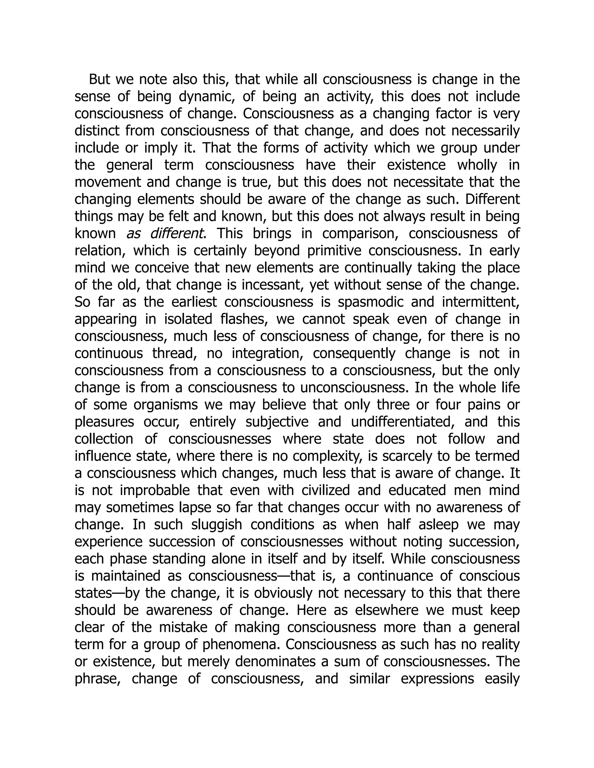 But we note also this, that while all consciousness is change in the
sense of being dynamic, of being an activity, this does not include
consciousness of change. Consciousness as a changing factor is very
distinct from consciousness of that change, and does not necessarily
include or imply it. That the forms of activity which we group under
the general term consciousness have their existence wholly in
movement and change is true, but this does not necessitate that the
changing elements should be aware of the change as such. Different
things may be felt and known, but this does not always result in being
known as different. This brings in comparison, consciousness of
relation, which is certainly beyond primitive consciousness. In early
mind we conceive that new elements are continually taking the place
of the old, that change is incessant, yet without sense of the change.
So far as the earliest consciousness is spasmodic and intermittent,
appearing in isolated flashes, we cannot speak even of change in
consciousness, much less of consciousness of change, for there is no
continuous thread, no integration, consequently change is not in
consciousness from a consciousness to a consciousness, but the only
change is from a consciousness to unconsciousness. In the whole life
of some organisms we may believe that only three or four pains or
pleasures occur, entirely subjective and undifferentiated, and this
collection of consciousnesses where state does not follow and
influence state, where there is no complexity, is scarcely to be termed
a consciousness which changes, much less that is aware of change. It
is not improbable that even with civilized and educated men mind
may sometimes lapse so far that changes occur with no awareness of
change. In such sluggish conditions as when half asleep we may
experience succession of consciousnesses without noting succession,
each phase standing alone in itself and by itself. While consciousness
is maintained as consciousness—that is, a continuance of conscious
states—by the change, it is obviously not necessary to this that there
should be awareness of change. Here as elsewhere we must keep
clear of the mistake of making consciousness more than a general
term for a group of phenomena. Consciousness as such has no reality
or existence, but merely denominates a sum of consciousnesses. The
phrase, change of consciousness, and similar expressions easily
 