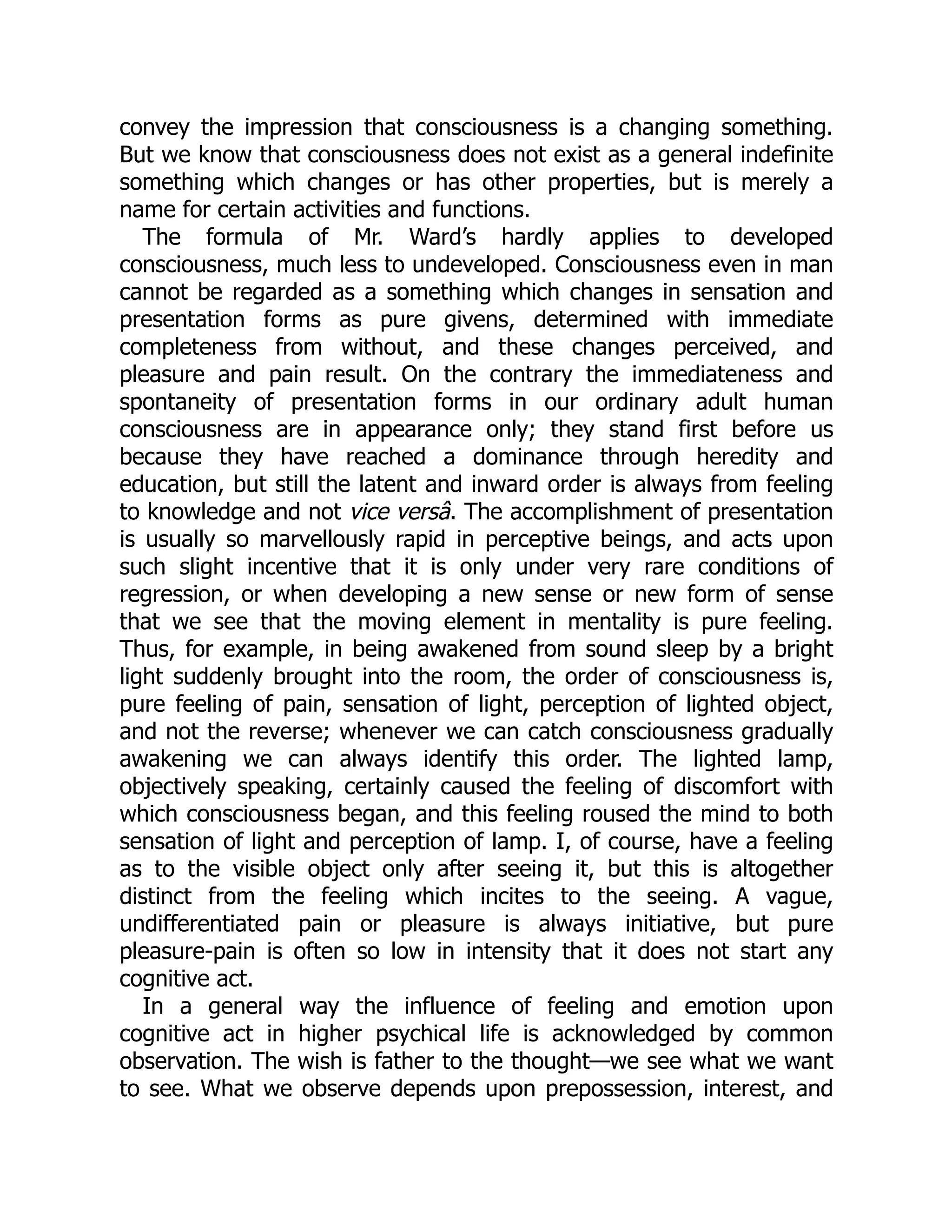 convey the impression that consciousness is a changing something.
But we know that consciousness does not exist as a general indefinite
something which changes or has other properties, but is merely a
name for certain activities and functions.
The formula of Mr. Ward’s hardly applies to developed
consciousness, much less to undeveloped. Consciousness even in man
cannot be regarded as a something which changes in sensation and
presentation forms as pure givens, determined with immediate
completeness from without, and these changes perceived, and
pleasure and pain result. On the contrary the immediateness and
spontaneity of presentation forms in our ordinary adult human
consciousness are in appearance only; they stand first before us
because they have reached a dominance through heredity and
education, but still the latent and inward order is always from feeling
to knowledge and not vice versâ. The accomplishment of presentation
is usually so marvellously rapid in perceptive beings, and acts upon
such slight incentive that it is only under very rare conditions of
regression, or when developing a new sense or new form of sense
that we see that the moving element in mentality is pure feeling.
Thus, for example, in being awakened from sound sleep by a bright
light suddenly brought into the room, the order of consciousness is,
pure feeling of pain, sensation of light, perception of lighted object,
and not the reverse; whenever we can catch consciousness gradually
awakening we can always identify this order. The lighted lamp,
objectively speaking, certainly caused the feeling of discomfort with
which consciousness began, and this feeling roused the mind to both
sensation of light and perception of lamp. I, of course, have a feeling
as to the visible object only after seeing it, but this is altogether
distinct from the feeling which incites to the seeing. A vague,
undifferentiated pain or pleasure is always initiative, but pure
pleasure-pain is often so low in intensity that it does not start any
cognitive act.
In a general way the influence of feeling and emotion upon
cognitive act in higher psychical life is acknowledged by common
observation. The wish is father to the thought—we see what we want
to see. What we observe depends upon prepossession, interest, and
 