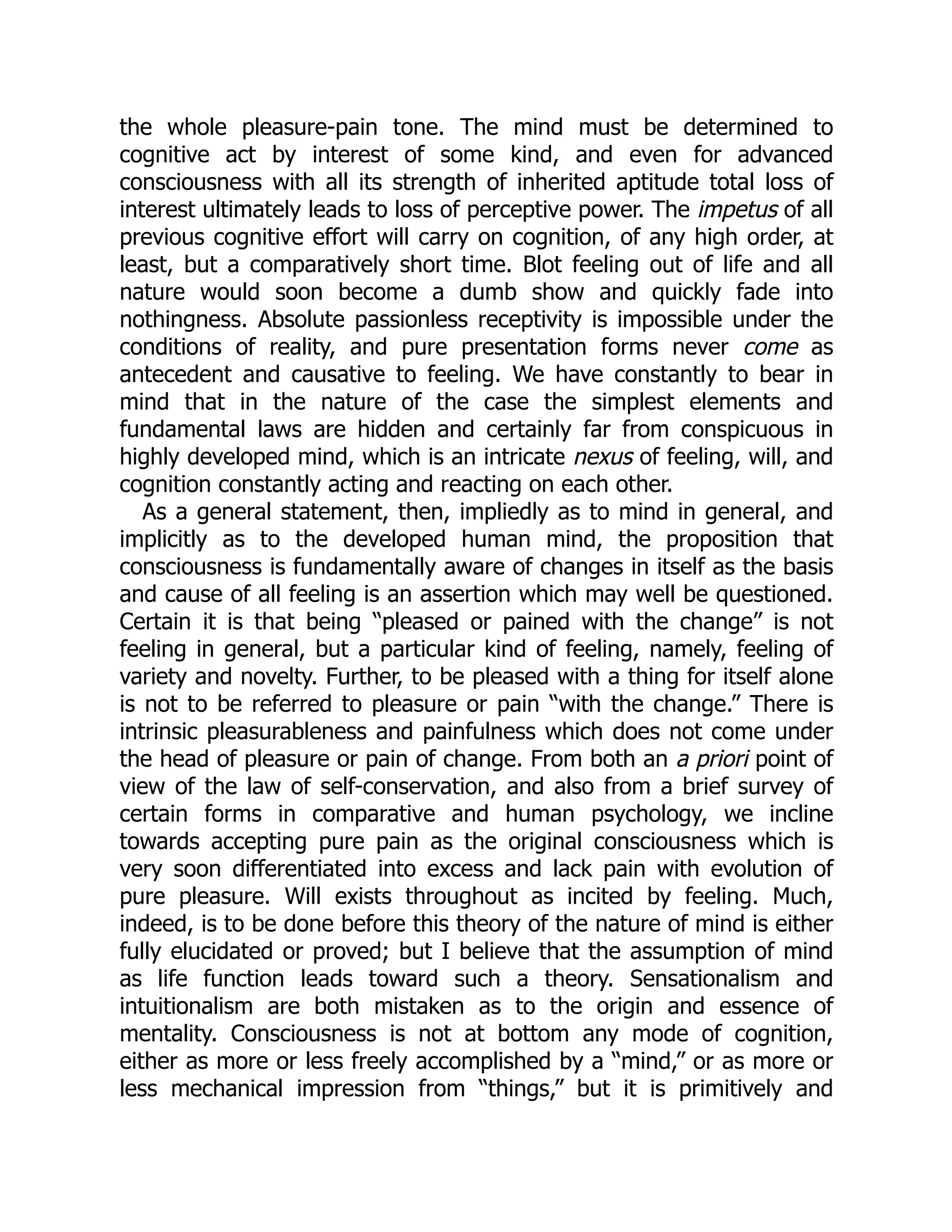 the whole pleasure-pain tone. The mind must be determined to
cognitive act by interest of some kind, and even for advanced
consciousness with all its strength of inherited aptitude total loss of
interest ultimately leads to loss of perceptive power. The impetus of all
previous cognitive effort will carry on cognition, of any high order, at
least, but a comparatively short time. Blot feeling out of life and all
nature would soon become a dumb show and quickly fade into
nothingness. Absolute passionless receptivity is impossible under the
conditions of reality, and pure presentation forms never come as
antecedent and causative to feeling. We have constantly to bear in
mind that in the nature of the case the simplest elements and
fundamental laws are hidden and certainly far from conspicuous in
highly developed mind, which is an intricate nexus of feeling, will, and
cognition constantly acting and reacting on each other.
As a general statement, then, impliedly as to mind in general, and
implicitly as to the developed human mind, the proposition that
consciousness is fundamentally aware of changes in itself as the basis
and cause of all feeling is an assertion which may well be questioned.
Certain it is that being “pleased or pained with the change” is not
feeling in general, but a particular kind of feeling, namely, feeling of
variety and novelty. Further, to be pleased with a thing for itself alone
is not to be referred to pleasure or pain “with the change.” There is
intrinsic pleasurableness and painfulness which does not come under
the head of pleasure or pain of change. From both an a priori point of
view of the law of self-conservation, and also from a brief survey of
certain forms in comparative and human psychology, we incline
towards accepting pure pain as the original consciousness which is
very soon differentiated into excess and lack pain with evolution of
pure pleasure. Will exists throughout as incited by feeling. Much,
indeed, is to be done before this theory of the nature of mind is either
fully elucidated or proved; but I believe that the assumption of mind
as life function leads toward such a theory. Sensationalism and
intuitionalism are both mistaken as to the origin and essence of
mentality. Consciousness is not at bottom any mode of cognition,
either as more or less freely accomplished by a “mind,” or as more or
less mechanical impression from “things,” but it is primitively and
 