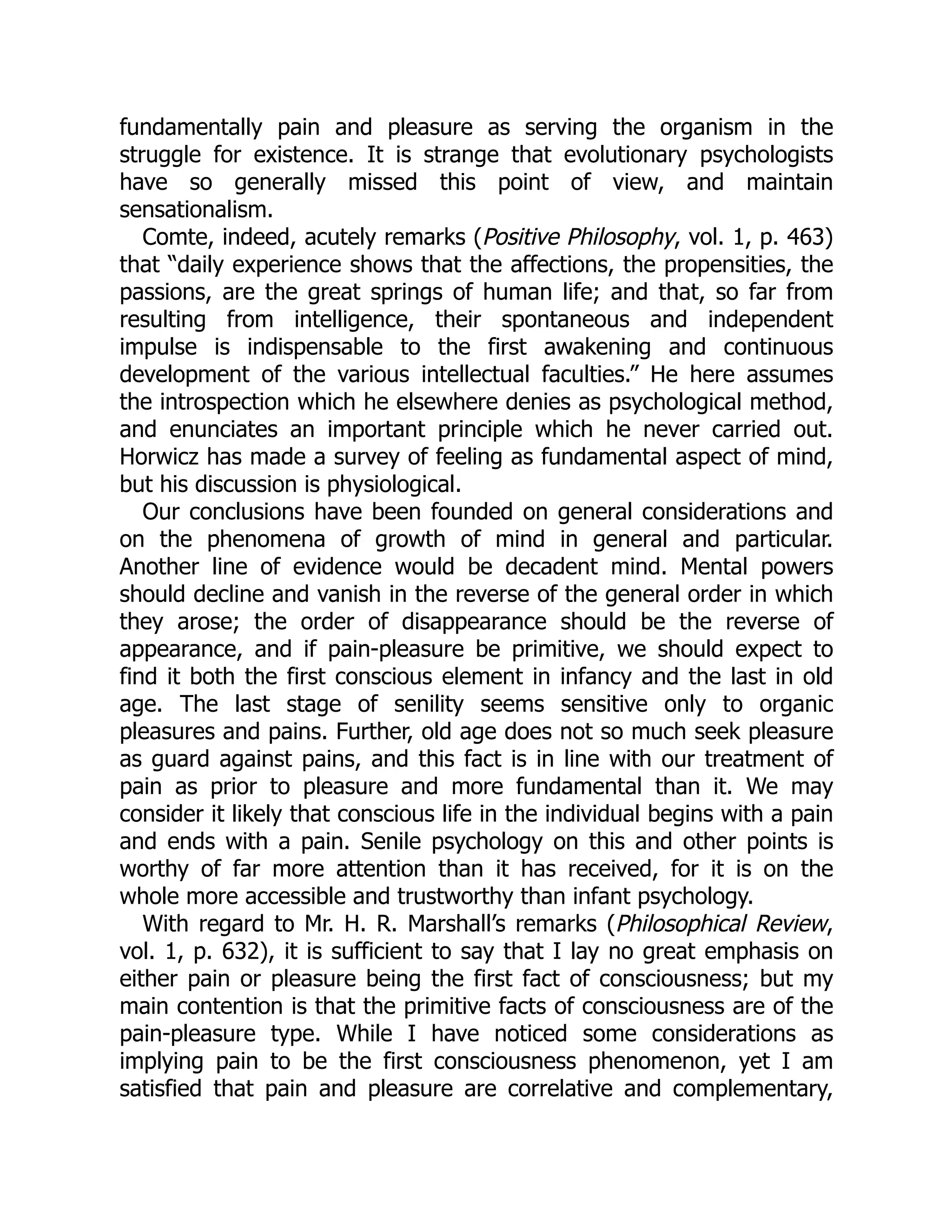 fundamentally pain and pleasure as serving the organism in the
struggle for existence. It is strange that evolutionary psychologists
have so generally missed this point of view, and maintain
sensationalism.
Comte, indeed, acutely remarks (Positive Philosophy, vol. 1, p. 463)
that “daily experience shows that the affections, the propensities, the
passions, are the great springs of human life; and that, so far from
resulting from intelligence, their spontaneous and independent
impulse is indispensable to the first awakening and continuous
development of the various intellectual faculties.” He here assumes
the introspection which he elsewhere denies as psychological method,
and enunciates an important principle which he never carried out.
Horwicz has made a survey of feeling as fundamental aspect of mind,
but his discussion is physiological.
Our conclusions have been founded on general considerations and
on the phenomena of growth of mind in general and particular.
Another line of evidence would be decadent mind. Mental powers
should decline and vanish in the reverse of the general order in which
they arose; the order of disappearance should be the reverse of
appearance, and if pain-pleasure be primitive, we should expect to
find it both the first conscious element in infancy and the last in old
age. The last stage of senility seems sensitive only to organic
pleasures and pains. Further, old age does not so much seek pleasure
as guard against pains, and this fact is in line with our treatment of
pain as prior to pleasure and more fundamental than it. We may
consider it likely that conscious life in the individual begins with a pain
and ends with a pain. Senile psychology on this and other points is
worthy of far more attention than it has received, for it is on the
whole more accessible and trustworthy than infant psychology.
With regard to Mr. H. R. Marshall’s remarks (Philosophical Review,
vol. 1, p. 632), it is sufficient to say that I lay no great emphasis on
either pain or pleasure being the first fact of consciousness; but my
main contention is that the primitive facts of consciousness are of the
pain-pleasure type. While I have noticed some considerations as
implying pain to be the first consciousness phenomenon, yet I am
satisfied that pain and pleasure are correlative and complementary,
 