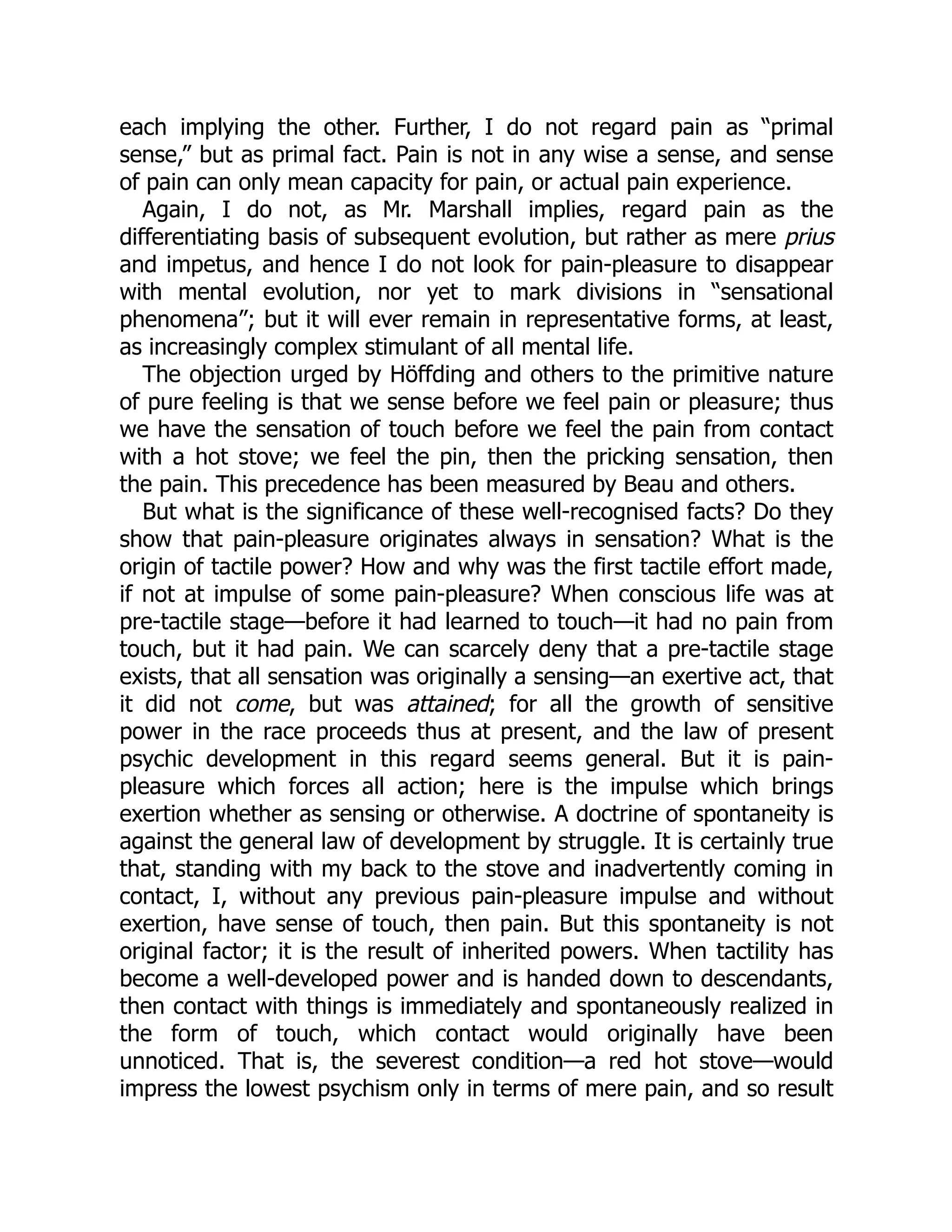 each implying the other. Further, I do not regard pain as “primal
sense,” but as primal fact. Pain is not in any wise a sense, and sense
of pain can only mean capacity for pain, or actual pain experience.
Again, I do not, as Mr. Marshall implies, regard pain as the
differentiating basis of subsequent evolution, but rather as mere prius
and impetus, and hence I do not look for pain-pleasure to disappear
with mental evolution, nor yet to mark divisions in “sensational
phenomena”; but it will ever remain in representative forms, at least,
as increasingly complex stimulant of all mental life.
The objection urged by Höffding and others to the primitive nature
of pure feeling is that we sense before we feel pain or pleasure; thus
we have the sensation of touch before we feel the pain from contact
with a hot stove; we feel the pin, then the pricking sensation, then
the pain. This precedence has been measured by Beau and others.
But what is the significance of these well-recognised facts? Do they
show that pain-pleasure originates always in sensation? What is the
origin of tactile power? How and why was the first tactile effort made,
if not at impulse of some pain-pleasure? When conscious life was at
pre-tactile stage—before it had learned to touch—it had no pain from
touch, but it had pain. We can scarcely deny that a pre-tactile stage
exists, that all sensation was originally a sensing—an exertive act, that
it did not come, but was attained; for all the growth of sensitive
power in the race proceeds thus at present, and the law of present
psychic development in this regard seems general. But it is pain-
pleasure which forces all action; here is the impulse which brings
exertion whether as sensing or otherwise. A doctrine of spontaneity is
against the general law of development by struggle. It is certainly true
that, standing with my back to the stove and inadvertently coming in
contact, I, without any previous pain-pleasure impulse and without
exertion, have sense of touch, then pain. But this spontaneity is not
original factor; it is the result of inherited powers. When tactility has
become a well-developed power and is handed down to descendants,
then contact with things is immediately and spontaneously realized in
the form of touch, which contact would originally have been
unnoticed. That is, the severest condition—a red hot stove—would
impress the lowest psychism only in terms of mere pain, and so result
 