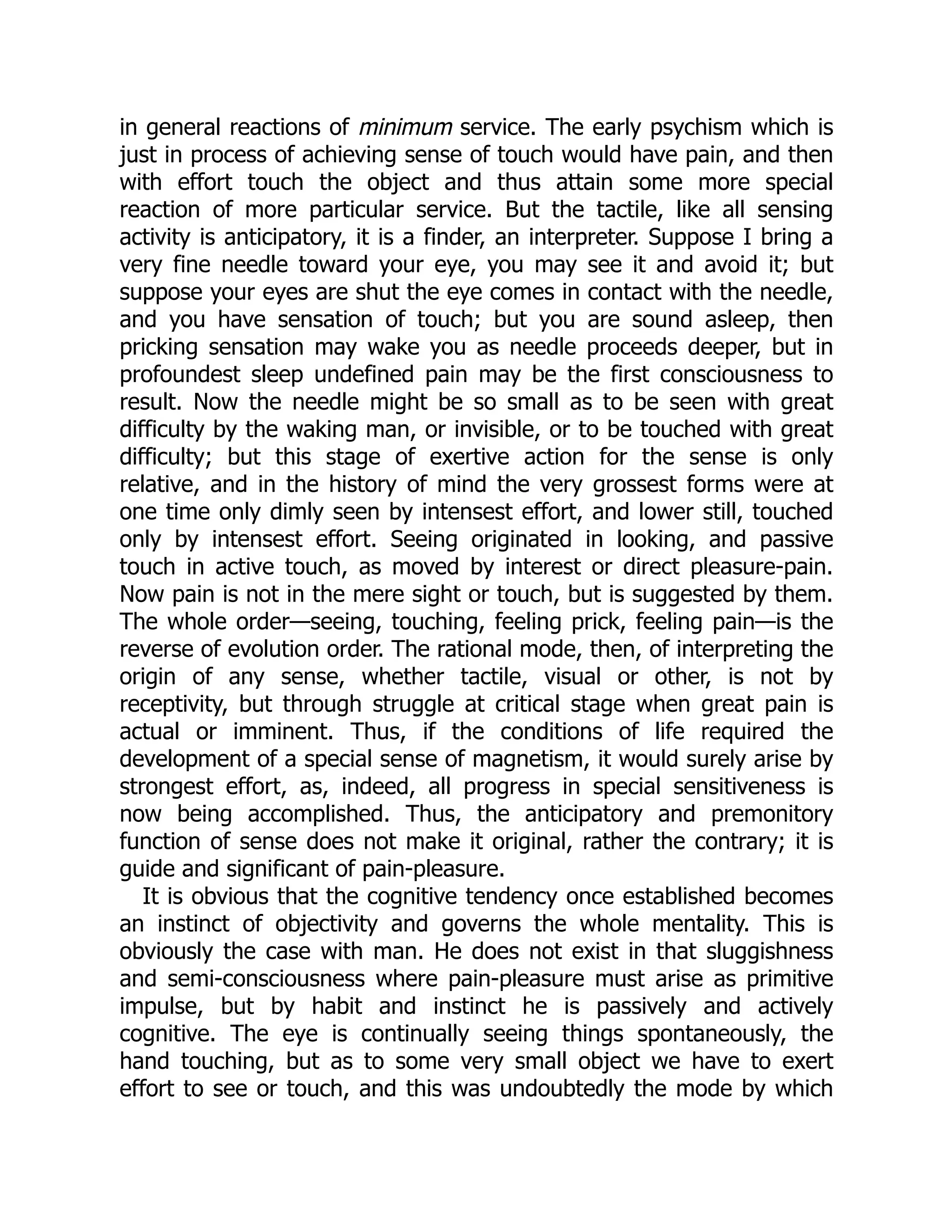 in general reactions of minimum service. The early psychism which is
just in process of achieving sense of touch would have pain, and then
with effort touch the object and thus attain some more special
reaction of more particular service. But the tactile, like all sensing
activity is anticipatory, it is a finder, an interpreter. Suppose I bring a
very fine needle toward your eye, you may see it and avoid it; but
suppose your eyes are shut the eye comes in contact with the needle,
and you have sensation of touch; but you are sound asleep, then
pricking sensation may wake you as needle proceeds deeper, but in
profoundest sleep undefined pain may be the first consciousness to
result. Now the needle might be so small as to be seen with great
difficulty by the waking man, or invisible, or to be touched with great
difficulty; but this stage of exertive action for the sense is only
relative, and in the history of mind the very grossest forms were at
one time only dimly seen by intensest effort, and lower still, touched
only by intensest effort. Seeing originated in looking, and passive
touch in active touch, as moved by interest or direct pleasure-pain.
Now pain is not in the mere sight or touch, but is suggested by them.
The whole order—seeing, touching, feeling prick, feeling pain—is the
reverse of evolution order. The rational mode, then, of interpreting the
origin of any sense, whether tactile, visual or other, is not by
receptivity, but through struggle at critical stage when great pain is
actual or imminent. Thus, if the conditions of life required the
development of a special sense of magnetism, it would surely arise by
strongest effort, as, indeed, all progress in special sensitiveness is
now being accomplished. Thus, the anticipatory and premonitory
function of sense does not make it original, rather the contrary; it is
guide and significant of pain-pleasure.
It is obvious that the cognitive tendency once established becomes
an instinct of objectivity and governs the whole mentality. This is
obviously the case with man. He does not exist in that sluggishness
and semi-consciousness where pain-pleasure must arise as primitive
impulse, but by habit and instinct he is passively and actively
cognitive. The eye is continually seeing things spontaneously, the
hand touching, but as to some very small object we have to exert
effort to see or touch, and this was undoubtedly the mode by which
 