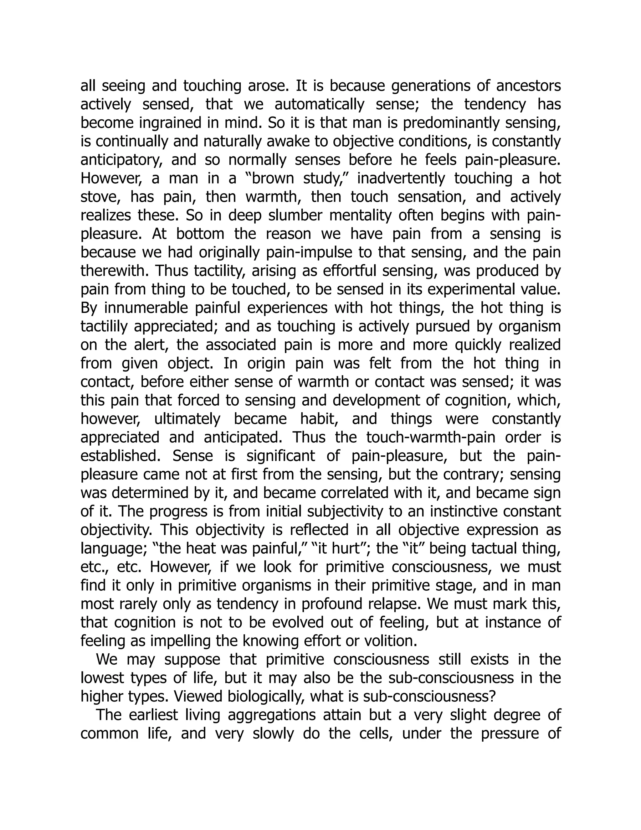 all seeing and touching arose. It is because generations of ancestors
actively sensed, that we automatically sense; the tendency has
become ingrained in mind. So it is that man is predominantly sensing,
is continually and naturally awake to objective conditions, is constantly
anticipatory, and so normally senses before he feels pain-pleasure.
However, a man in a “brown study,” inadvertently touching a hot
stove, has pain, then warmth, then touch sensation, and actively
realizes these. So in deep slumber mentality often begins with pain-
pleasure. At bottom the reason we have pain from a sensing is
because we had originally pain-impulse to that sensing, and the pain
therewith. Thus tactility, arising as effortful sensing, was produced by
pain from thing to be touched, to be sensed in its experimental value.
By innumerable painful experiences with hot things, the hot thing is
tactilily appreciated; and as touching is actively pursued by organism
on the alert, the associated pain is more and more quickly realized
from given object. In origin pain was felt from the hot thing in
contact, before either sense of warmth or contact was sensed; it was
this pain that forced to sensing and development of cognition, which,
however, ultimately became habit, and things were constantly
appreciated and anticipated. Thus the touch-warmth-pain order is
established. Sense is significant of pain-pleasure, but the pain-
pleasure came not at first from the sensing, but the contrary; sensing
was determined by it, and became correlated with it, and became sign
of it. The progress is from initial subjectivity to an instinctive constant
objectivity. This objectivity is reflected in all objective expression as
language; “the heat was painful,” “it hurt”; the “it” being tactual thing,
etc., etc. However, if we look for primitive consciousness, we must
find it only in primitive organisms in their primitive stage, and in man
most rarely only as tendency in profound relapse. We must mark this,
that cognition is not to be evolved out of feeling, but at instance of
feeling as impelling the knowing effort or volition.
We may suppose that primitive consciousness still exists in the
lowest types of life, but it may also be the sub-consciousness in the
higher types. Viewed biologically, what is sub-consciousness?
The earliest living aggregations attain but a very slight degree of
common life, and very slowly do the cells, under the pressure of
 