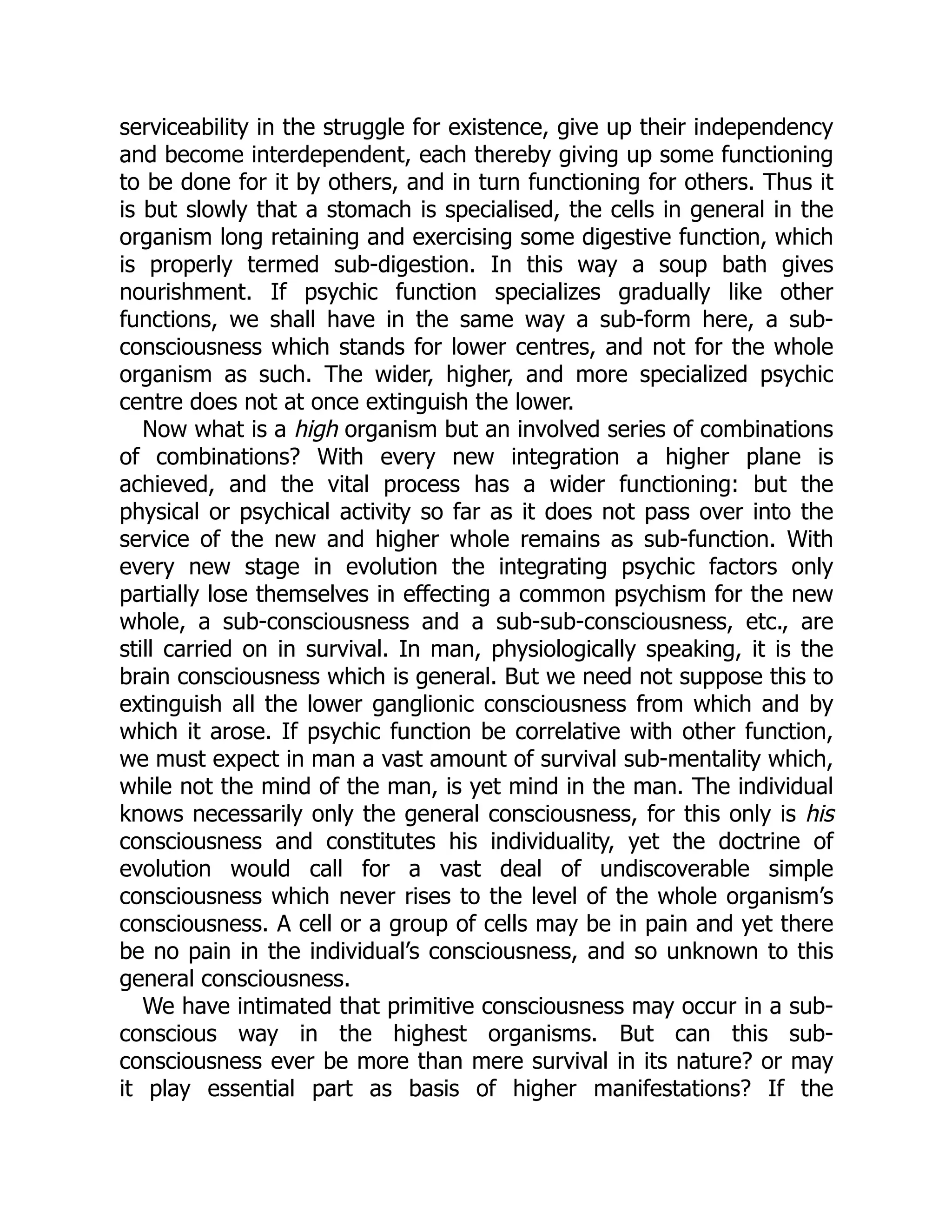 serviceability in the struggle for existence, give up their independency
and become interdependent, each thereby giving up some functioning
to be done for it by others, and in turn functioning for others. Thus it
is but slowly that a stomach is specialised, the cells in general in the
organism long retaining and exercising some digestive function, which
is properly termed sub-digestion. In this way a soup bath gives
nourishment. If psychic function specializes gradually like other
functions, we shall have in the same way a sub-form here, a sub-
consciousness which stands for lower centres, and not for the whole
organism as such. The wider, higher, and more specialized psychic
centre does not at once extinguish the lower.
Now what is a high organism but an involved series of combinations
of combinations? With every new integration a higher plane is
achieved, and the vital process has a wider functioning: but the
physical or psychical activity so far as it does not pass over into the
service of the new and higher whole remains as sub-function. With
every new stage in evolution the integrating psychic factors only
partially lose themselves in effecting a common psychism for the new
whole, a sub-consciousness and a sub-sub-consciousness, etc., are
still carried on in survival. In man, physiologically speaking, it is the
brain consciousness which is general. But we need not suppose this to
extinguish all the lower ganglionic consciousness from which and by
which it arose. If psychic function be correlative with other function,
we must expect in man a vast amount of survival sub-mentality which,
while not the mind of the man, is yet mind in the man. The individual
knows necessarily only the general consciousness, for this only is his
consciousness and constitutes his individuality, yet the doctrine of
evolution would call for a vast deal of undiscoverable simple
consciousness which never rises to the level of the whole organism’s
consciousness. A cell or a group of cells may be in pain and yet there
be no pain in the individual’s consciousness, and so unknown to this
general consciousness.
We have intimated that primitive consciousness may occur in a sub-
conscious way in the highest organisms. But can this sub-
consciousness ever be more than mere survival in its nature? or may
it play essential part as basis of higher manifestations? If the
 