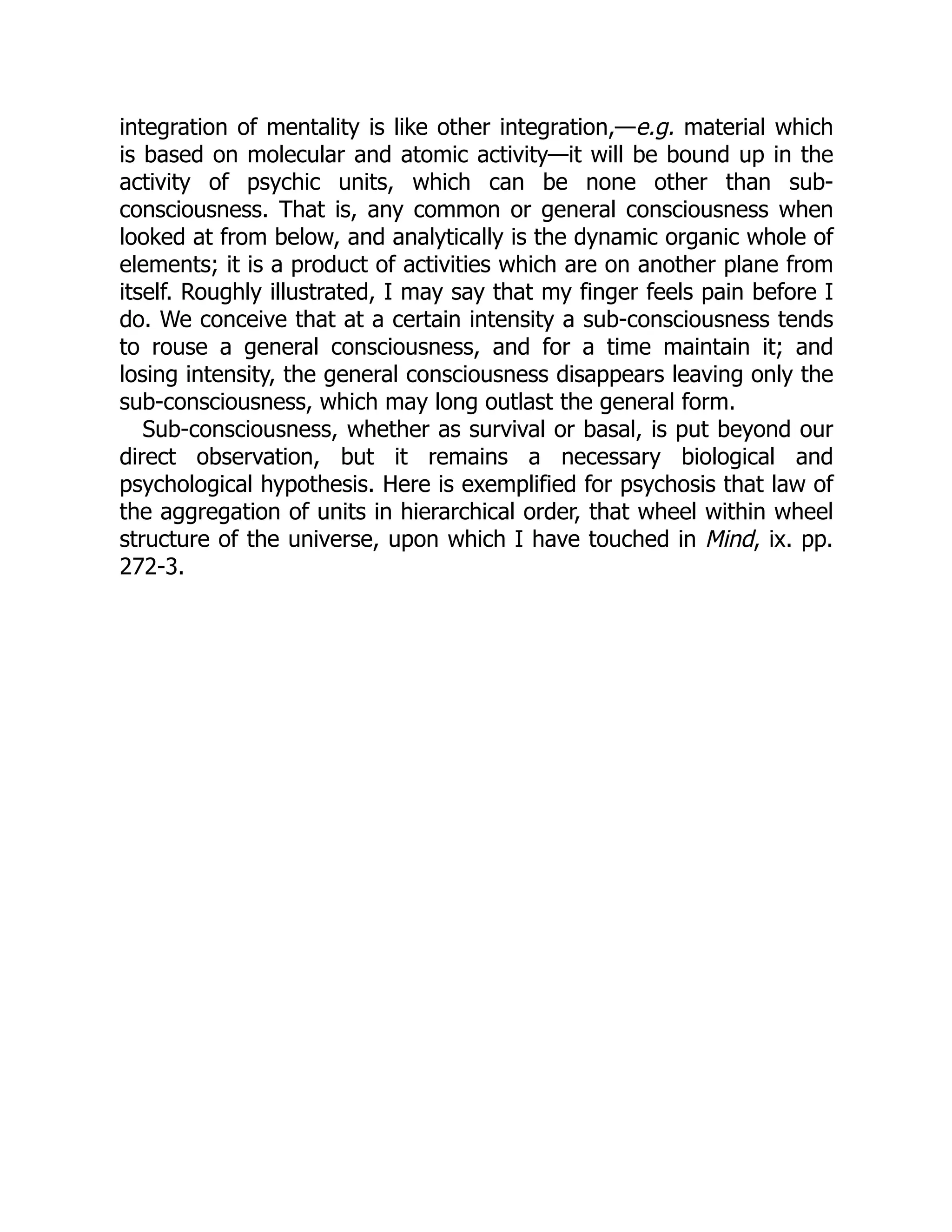 integration of mentality is like other integration,—e.g. material which
is based on molecular and atomic activity—it will be bound up in the
activity of psychic units, which can be none other than sub-
consciousness. That is, any common or general consciousness when
looked at from below, and analytically is the dynamic organic whole of
elements; it is a product of activities which are on another plane from
itself. Roughly illustrated, I may say that my finger feels pain before I
do. We conceive that at a certain intensity a sub-consciousness tends
to rouse a general consciousness, and for a time maintain it; and
losing intensity, the general consciousness disappears leaving only the
sub-consciousness, which may long outlast the general form.
Sub-consciousness, whether as survival or basal, is put beyond our
direct observation, but it remains a necessary biological and
psychological hypothesis. Here is exemplified for psychosis that law of
the aggregation of units in hierarchical order, that wheel within wheel
structure of the universe, upon which I have touched in Mind, ix. pp.
272-3.
 