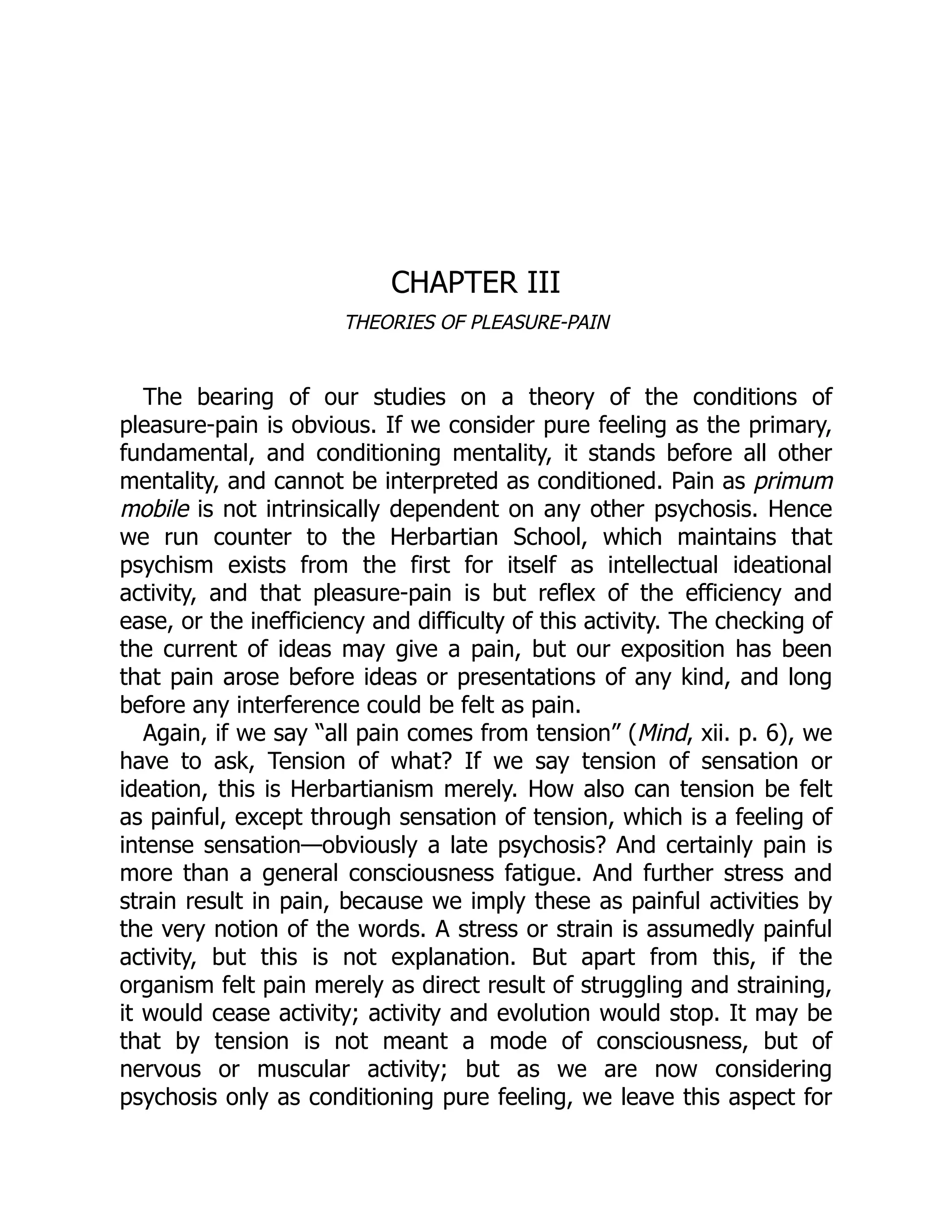 CHAPTER III
THEORIES OF PLEASURE-PAIN
The bearing of our studies on a theory of the conditions of
pleasure-pain is obvious. If we consider pure feeling as the primary,
fundamental, and conditioning mentality, it stands before all other
mentality, and cannot be interpreted as conditioned. Pain as primum
mobile is not intrinsically dependent on any other psychosis. Hence
we run counter to the Herbartian School, which maintains that
psychism exists from the first for itself as intellectual ideational
activity, and that pleasure-pain is but reflex of the efficiency and
ease, or the inefficiency and difficulty of this activity. The checking of
the current of ideas may give a pain, but our exposition has been
that pain arose before ideas or presentations of any kind, and long
before any interference could be felt as pain.
Again, if we say “all pain comes from tension” (Mind, xii. p. 6), we
have to ask, Tension of what? If we say tension of sensation or
ideation, this is Herbartianism merely. How also can tension be felt
as painful, except through sensation of tension, which is a feeling of
intense sensation—obviously a late psychosis? And certainly pain is
more than a general consciousness fatigue. And further stress and
strain result in pain, because we imply these as painful activities by
the very notion of the words. A stress or strain is assumedly painful
activity, but this is not explanation. But apart from this, if the
organism felt pain merely as direct result of struggling and straining,
it would cease activity; activity and evolution would stop. It may be
that by tension is not meant a mode of consciousness, but of
nervous or muscular activity; but as we are now considering
psychosis only as conditioning pure feeling, we leave this aspect for
 