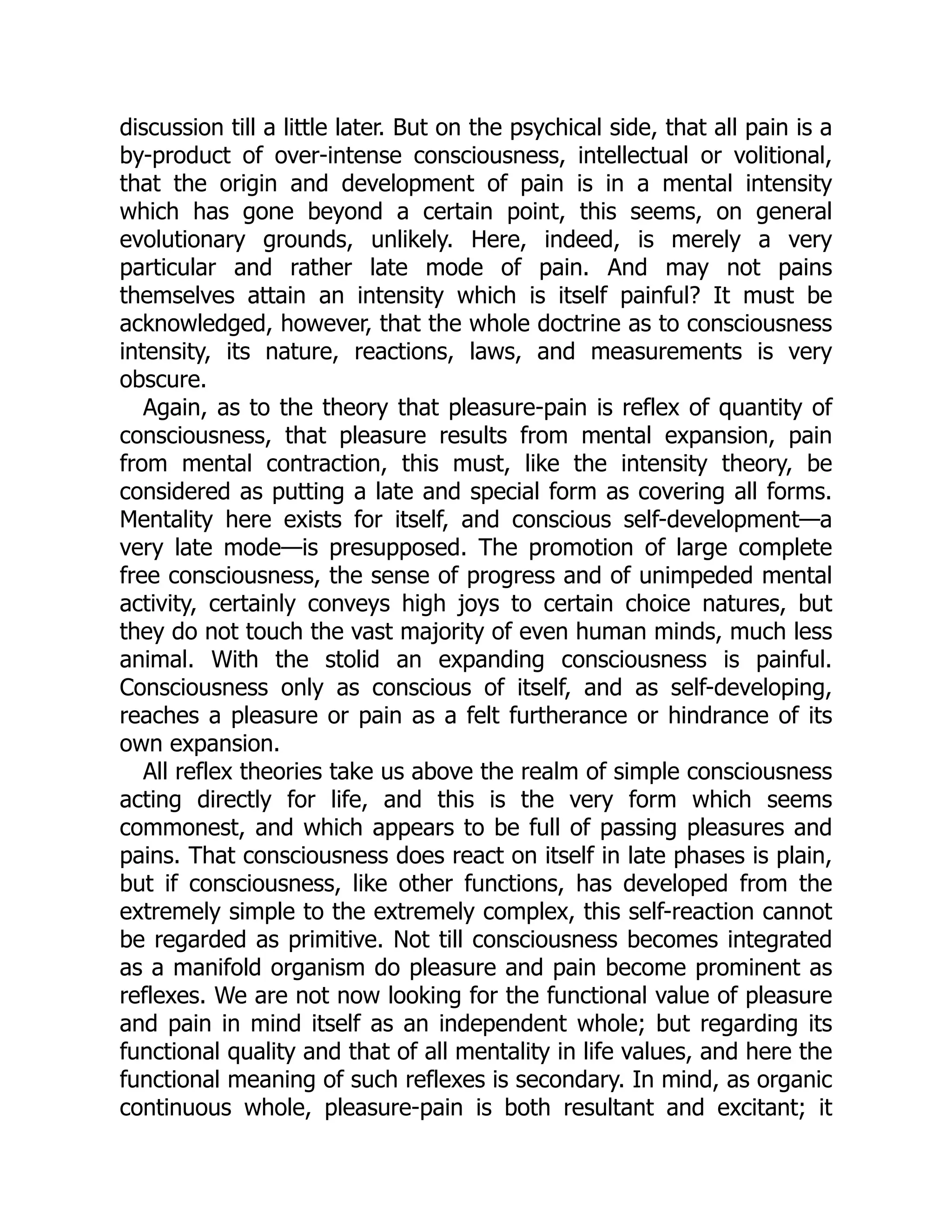 discussion till a little later. But on the psychical side, that all pain is a
by-product of over-intense consciousness, intellectual or volitional,
that the origin and development of pain is in a mental intensity
which has gone beyond a certain point, this seems, on general
evolutionary grounds, unlikely. Here, indeed, is merely a very
particular and rather late mode of pain. And may not pains
themselves attain an intensity which is itself painful? It must be
acknowledged, however, that the whole doctrine as to consciousness
intensity, its nature, reactions, laws, and measurements is very
obscure.
Again, as to the theory that pleasure-pain is reflex of quantity of
consciousness, that pleasure results from mental expansion, pain
from mental contraction, this must, like the intensity theory, be
considered as putting a late and special form as covering all forms.
Mentality here exists for itself, and conscious self-development—a
very late mode—is presupposed. The promotion of large complete
free consciousness, the sense of progress and of unimpeded mental
activity, certainly conveys high joys to certain choice natures, but
they do not touch the vast majority of even human minds, much less
animal. With the stolid an expanding consciousness is painful.
Consciousness only as conscious of itself, and as self-developing,
reaches a pleasure or pain as a felt furtherance or hindrance of its
own expansion.
All reflex theories take us above the realm of simple consciousness
acting directly for life, and this is the very form which seems
commonest, and which appears to be full of passing pleasures and
pains. That consciousness does react on itself in late phases is plain,
but if consciousness, like other functions, has developed from the
extremely simple to the extremely complex, this self-reaction cannot
be regarded as primitive. Not till consciousness becomes integrated
as a manifold organism do pleasure and pain become prominent as
reflexes. We are not now looking for the functional value of pleasure
and pain in mind itself as an independent whole; but regarding its
functional quality and that of all mentality in life values, and here the
functional meaning of such reflexes is secondary. In mind, as organic
continuous whole, pleasure-pain is both resultant and excitant; it
 
