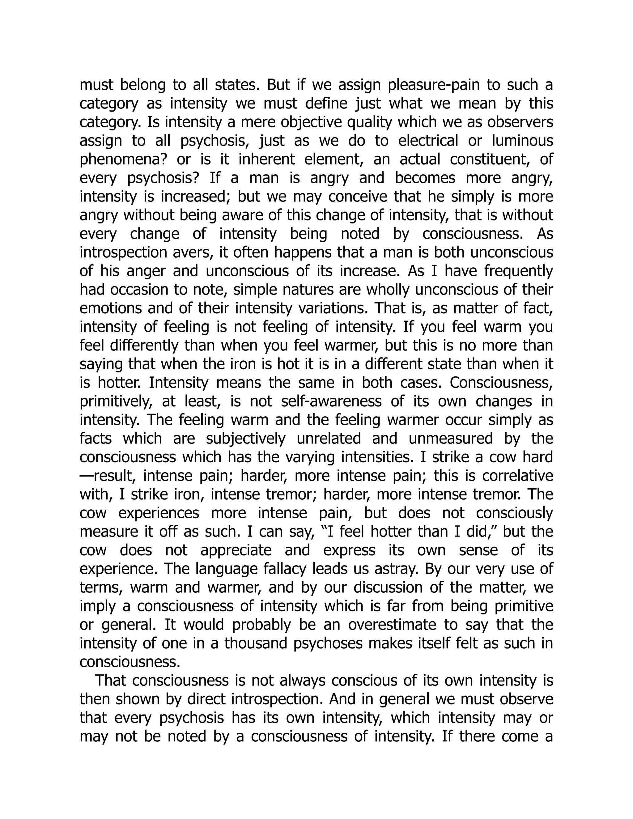 must belong to all states. But if we assign pleasure-pain to such a
category as intensity we must define just what we mean by this
category. Is intensity a mere objective quality which we as observers
assign to all psychosis, just as we do to electrical or luminous
phenomena? or is it inherent element, an actual constituent, of
every psychosis? If a man is angry and becomes more angry,
intensity is increased; but we may conceive that he simply is more
angry without being aware of this change of intensity, that is without
every change of intensity being noted by consciousness. As
introspection avers, it often happens that a man is both unconscious
of his anger and unconscious of its increase. As I have frequently
had occasion to note, simple natures are wholly unconscious of their
emotions and of their intensity variations. That is, as matter of fact,
intensity of feeling is not feeling of intensity. If you feel warm you
feel differently than when you feel warmer, but this is no more than
saying that when the iron is hot it is in a different state than when it
is hotter. Intensity means the same in both cases. Consciousness,
primitively, at least, is not self-awareness of its own changes in
intensity. The feeling warm and the feeling warmer occur simply as
facts which are subjectively unrelated and unmeasured by the
consciousness which has the varying intensities. I strike a cow hard
—result, intense pain; harder, more intense pain; this is correlative
with, I strike iron, intense tremor; harder, more intense tremor. The
cow experiences more intense pain, but does not consciously
measure it off as such. I can say, “I feel hotter than I did,” but the
cow does not appreciate and express its own sense of its
experience. The language fallacy leads us astray. By our very use of
terms, warm and warmer, and by our discussion of the matter, we
imply a consciousness of intensity which is far from being primitive
or general. It would probably be an overestimate to say that the
intensity of one in a thousand psychoses makes itself felt as such in
consciousness.
That consciousness is not always conscious of its own intensity is
then shown by direct introspection. And in general we must observe
that every psychosis has its own intensity, which intensity may or
may not be noted by a consciousness of intensity. If there come a
 