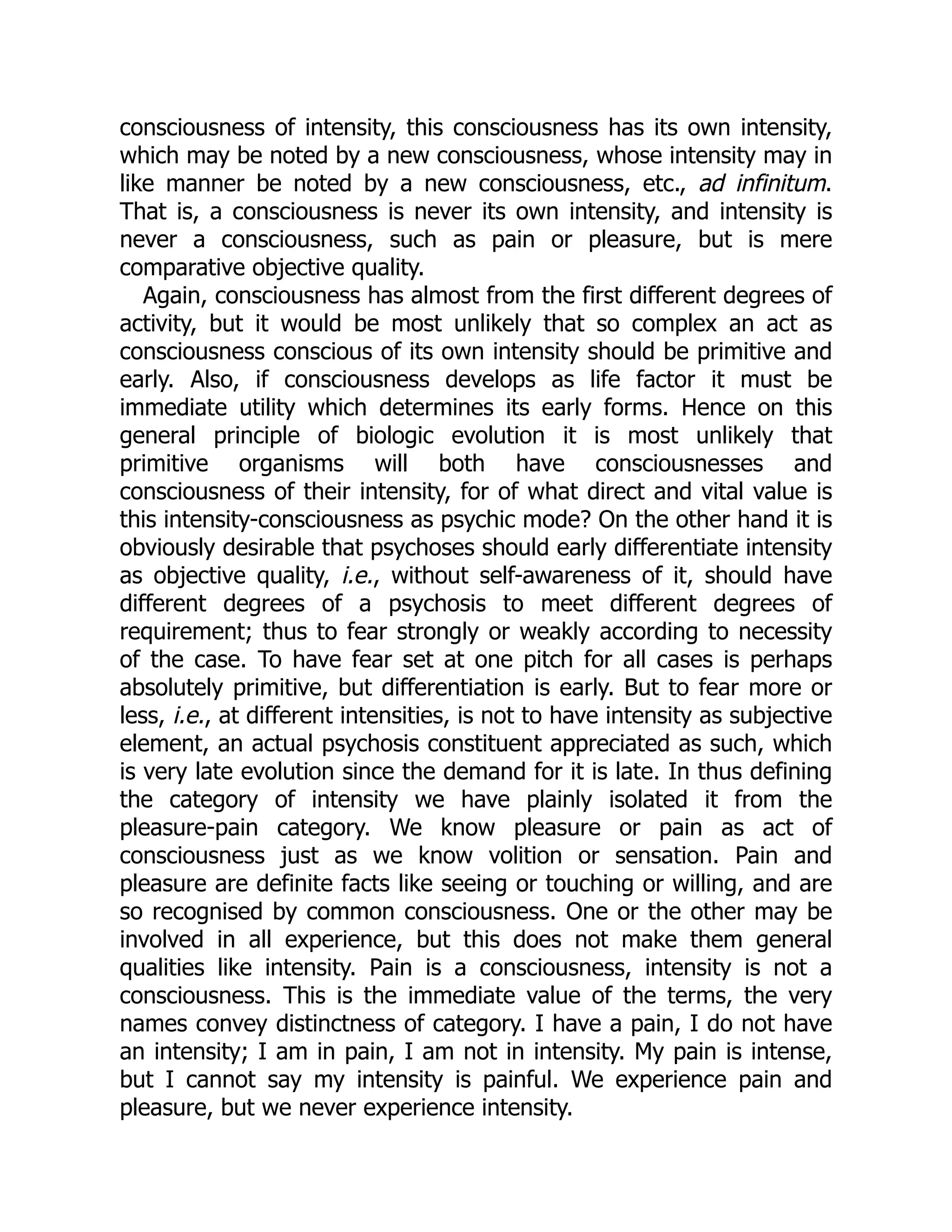 consciousness of intensity, this consciousness has its own intensity,
which may be noted by a new consciousness, whose intensity may in
like manner be noted by a new consciousness, etc., ad infinitum.
That is, a consciousness is never its own intensity, and intensity is
never a consciousness, such as pain or pleasure, but is mere
comparative objective quality.
Again, consciousness has almost from the first different degrees of
activity, but it would be most unlikely that so complex an act as
consciousness conscious of its own intensity should be primitive and
early. Also, if consciousness develops as life factor it must be
immediate utility which determines its early forms. Hence on this
general principle of biologic evolution it is most unlikely that
primitive organisms will both have consciousnesses and
consciousness of their intensity, for of what direct and vital value is
this intensity-consciousness as psychic mode? On the other hand it is
obviously desirable that psychoses should early differentiate intensity
as objective quality, i.e., without self-awareness of it, should have
different degrees of a psychosis to meet different degrees of
requirement; thus to fear strongly or weakly according to necessity
of the case. To have fear set at one pitch for all cases is perhaps
absolutely primitive, but differentiation is early. But to fear more or
less, i.e., at different intensities, is not to have intensity as subjective
element, an actual psychosis constituent appreciated as such, which
is very late evolution since the demand for it is late. In thus defining
the category of intensity we have plainly isolated it from the
pleasure-pain category. We know pleasure or pain as act of
consciousness just as we know volition or sensation. Pain and
pleasure are definite facts like seeing or touching or willing, and are
so recognised by common consciousness. One or the other may be
involved in all experience, but this does not make them general
qualities like intensity. Pain is a consciousness, intensity is not a
consciousness. This is the immediate value of the terms, the very
names convey distinctness of category. I have a pain, I do not have
an intensity; I am in pain, I am not in intensity. My pain is intense,
but I cannot say my intensity is painful. We experience pain and
pleasure, but we never experience intensity.
 