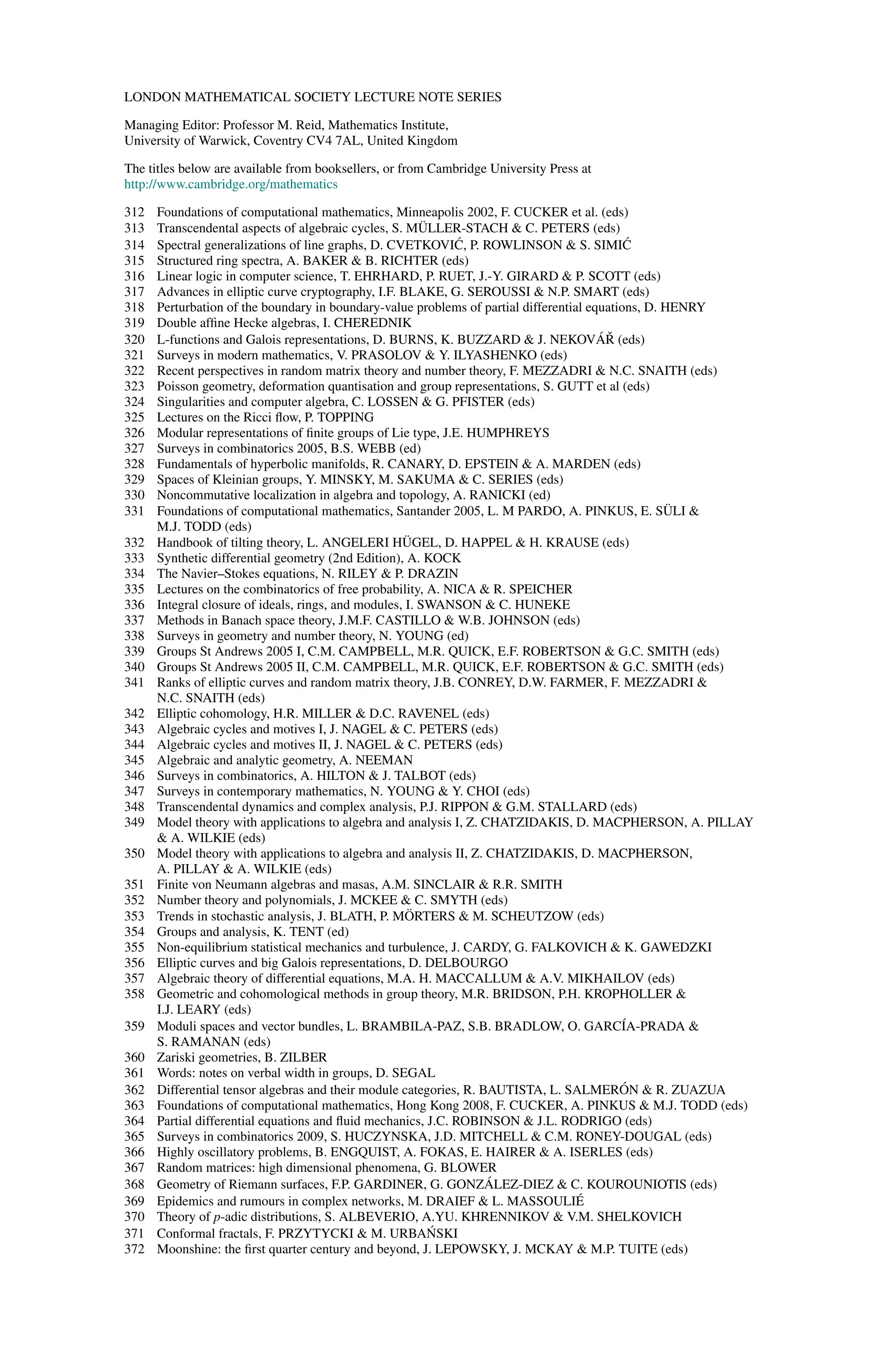 LONDON MATHEMATICAL SOCIETY LECTURE NOTE SERIES
Managing Editor: Professor M. Reid, Mathematics Institute,
University of Warwick, Coventry CV4 7AL, United Kingdom
The titles below are available from booksellers, or from Cambridge University Press at
http://www.cambridge.org/mathematics
312 Foundations of computational mathematics, Minneapolis 2002, F. CUCKER et al. (eds)
313 Transcendental aspects of algebraic cycles, S. MÜLLER-STACH & C. PETERS (eds)
314 Spectral generalizations of line graphs, D. CVETKOVIĆ, P. ROWLINSON & S. SIMIĆ
315 Structured ring spectra, A. BAKER & B. RICHTER (eds)
316 Linear logic in computer science, T. EHRHARD, P. RUET, J.-Y. GIRARD & P. SCOTT (eds)
317 Advances in elliptic curve cryptography, I.F. BLAKE, G. SEROUSSI & N.P. SMART (eds)
318 Perturbation of the boundary in boundary-value problems of partial differential equations, D. HENRY
319 Double affine Hecke algebras, I. CHEREDNIK
320 L-functions and Galois representations, D. BURNS, K. BUZZARD & J. NEKOVÁŘ (eds)
321 Surveys in modern mathematics, V. PRASOLOV & Y. ILYASHENKO (eds)
322 Recent perspectives in random matrix theory and number theory, F. MEZZADRI & N.C. SNAITH (eds)
323 Poisson geometry, deformation quantisation and group representations, S. GUTT et al (eds)
324 Singularities and computer algebra, C. LOSSEN & G. PFISTER (eds)
325 Lectures on the Ricci flow, P. TOPPING
326 Modular representations of finite groups of Lie type, J.E. HUMPHREYS
327 Surveys in combinatorics 2005, B.S. WEBB (ed)
328 Fundamentals of hyperbolic manifolds, R. CANARY, D. EPSTEIN & A. MARDEN (eds)
329 Spaces of Kleinian groups, Y. MINSKY, M. SAKUMA & C. SERIES (eds)
330 Noncommutative localization in algebra and topology, A. RANICKI (ed)
331 Foundations of computational mathematics, Santander 2005, L. M PARDO, A. PINKUS, E. SÜLI &
M.J. TODD (eds)
332 Handbook of tilting theory, L. ANGELERI HÜGEL, D. HAPPEL & H. KRAUSE (eds)
333 Synthetic differential geometry (2nd Edition), A. KOCK
334 The Navier–Stokes equations, N. RILEY & P. DRAZIN
335 Lectures on the combinatorics of free probability, A. NICA & R. SPEICHER
336 Integral closure of ideals, rings, and modules, I. SWANSON & C. HUNEKE
337 Methods in Banach space theory, J.M.F. CASTILLO & W.B. JOHNSON (eds)
338 Surveys in geometry and number theory, N. YOUNG (ed)
339 Groups St Andrews 2005 I, C.M. CAMPBELL, M.R. QUICK, E.F. ROBERTSON & G.C. SMITH (eds)
340 Groups St Andrews 2005 II, C.M. CAMPBELL, M.R. QUICK, E.F. ROBERTSON & G.C. SMITH (eds)
341 Ranks of elliptic curves and random matrix theory, J.B. CONREY, D.W. FARMER, F. MEZZADRI &
N.C. SNAITH (eds)
342 Elliptic cohomology, H.R. MILLER & D.C. RAVENEL (eds)
343 Algebraic cycles and motives I, J. NAGEL & C. PETERS (eds)
344 Algebraic cycles and motives II, J. NAGEL & C. PETERS (eds)
345 Algebraic and analytic geometry, A. NEEMAN
346 Surveys in combinatorics, A. HILTON & J. TALBOT (eds)
347 Surveys in contemporary mathematics, N. YOUNG & Y. CHOI (eds)
348 Transcendental dynamics and complex analysis, P.J. RIPPON & G.M. STALLARD (eds)
349 Model theory with applications to algebra and analysis I, Z. CHATZIDAKIS, D. MACPHERSON, A. PILLAY
& A. WILKIE (eds)
350 Model theory with applications to algebra and analysis II, Z. CHATZIDAKIS, D. MACPHERSON,
A. PILLAY & A. WILKIE (eds)
351 Finite von Neumann algebras and masas, A.M. SINCLAIR & R.R. SMITH
352 Number theory and polynomials, J. MCKEE & C. SMYTH (eds)
353 Trends in stochastic analysis, J. BLATH, P. MÖRTERS & M. SCHEUTZOW (eds)
354 Groups and analysis, K. TENT (ed)
355 Non-equilibrium statistical mechanics and turbulence, J. CARDY, G. FALKOVICH & K. GAWEDZKI
356 Elliptic curves and big Galois representations, D. DELBOURGO
357 Algebraic theory of differential equations, M.A. H. MACCALLUM & A.V. MIKHAILOV (eds)
358 Geometric and cohomological methods in group theory, M.R. BRIDSON, P.H. KROPHOLLER &
I.J. LEARY (eds)
359 Moduli spaces and vector bundles, L. BRAMBILA-PAZ, S.B. BRADLOW, O. GARCÍA-PRADA &
S. RAMANAN (eds)
360 Zariski geometries, B. ZILBER
361 Words: notes on verbal width in groups, D. SEGAL
362 Differential tensor algebras and their module categories, R. BAUTISTA, L. SALMERÓN & R. ZUAZUA
363 Foundations of computational mathematics, Hong Kong 2008, F. CUCKER, A. PINKUS & M.J. TODD (eds)
364 Partial differential equations and fluid mechanics, J.C. ROBINSON & J.L. RODRIGO (eds)
365 Surveys in combinatorics 2009, S. HUCZYNSKA, J.D. MITCHELL & C.M. RONEY-DOUGAL (eds)
366 Highly oscillatory problems, B. ENGQUIST, A. FOKAS, E. HAIRER & A. ISERLES (eds)
367 Random matrices: high dimensional phenomena, G. BLOWER
368 Geometry of Riemann surfaces, F.P. GARDINER, G. GONZÁLEZ-DIEZ & C. KOUROUNIOTIS (eds)
369 Epidemics and rumours in complex networks, M. DRAIEF & L. MASSOULIÉ
370 Theory of p-adic distributions, S. ALBEVERIO, A.YU. KHRENNIKOV & V.M. SHELKOVICH
371 Conformal fractals, F. PRZYTYCKI & M. URBAŃSKI
372 Moonshine: the first quarter century and beyond, J. LEPOWSKY, J. MCKAY & M.P. TUITE (eds)
 