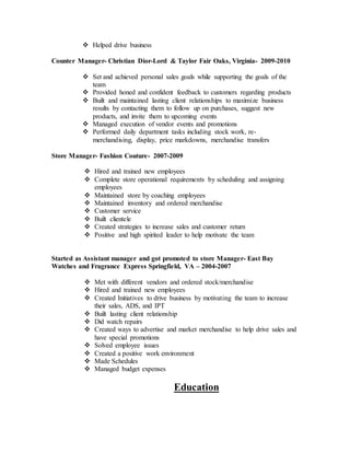  Helped drive business
Counter Manager- Christian Dior-Lord & Taylor Fair Oaks, Virginia- 2009-2010
 Set and achieved personal sales goals while supporting the goals of the
team
 Provided honed and confident feedback to customers regarding products
 Built and maintained lasting client relationships to maximize business
results by contacting them to follow up on purchases, suggest new
products, and invite them to upcoming events
 Managed execution of vendor events and promotions
 Performed daily department tasks including stock work, re-
merchandising, display, price markdowns, merchandise transfers
Store Manager- Fashion Couture- 2007-2009
 Hired and trained new employees
 Complete store operational requirements by scheduling and assigning
employees
 Maintained store by coaching employees
 Maintained inventory and ordered merchandise
 Customer service
 Built clientele
 Created strategies to increase sales and customer return
 Positive and high spirited leader to help motivate the team
Started as Assistant manager and got promoted to store Manager- East Bay
Watches and Fragrance Express Springfield, VA – 2004-2007
 Met with different vendors and ordered stock/merchandise
 Hired and trained new employees
 Created Initiatives to drive business by motivating the team to increase
their sales, ADS, and IPT
 Built lasting client relationship
 Did watch repairs
 Created ways to advertise and market merchandise to help drive sales and
have special promotions
 Solved employee issues
 Created a positive work environment
 Made Schedules
 Managed budget expenses
Education
 