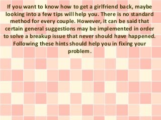 If you want to know how to get a girlfriend back, maybe
 looking into a few tips will help you. There is no standard
    method for every couple. However, it can be said that
 certain general suggestions may be implemented in order
to solve a breakup issue that never should have happened.
     Following these hints should help you in fixing your
                          problem.
 