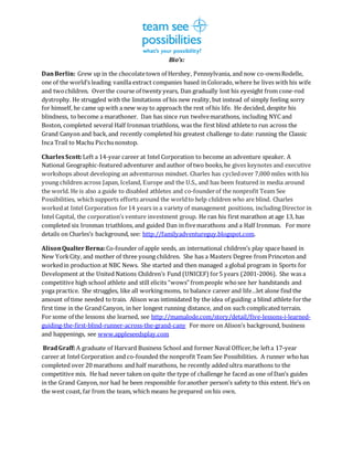 Bio’s:
DanBerlin: Grew up in the chocolatetown of Hershey, Pennsylvania, and now co-ownsRodelle,
one of the world’s leading vanilla extract companies based in Colorado, where he lives with his wife
and twochildren. Overthe course of twenty years, Dan gradually lost his eyesight from cone-rod
dystrophy. He struggled with the limitations of his new reality, but instead of simply feeling sorry
for himself, he came up with a new way to approach the rest of his life. He decided, despite his
blindness, to become a marathoner. Dan has since run twelvemarathons, including NYC and
Boston, completed several Half Ironman triathlons, was the first blind athlete to run across the
Grand Canyon and back,and recently completed his greatest challenge to date: running the Classic
Inca Trail to Machu Picchunonstop.
CharlesScott:Left a 14-year career at Intel Corporation to become an adventure speaker. A
National Geographic-featured adventurer and author of two books,he gives keynotes and executive
workshops about developing an adventurous mindset. Charles has cycledover 7,000 miles with his
young children across Japan, Iceland, Europe and the U.S., and has been featured in media around
the world. He is also a guide to disabled athletes and co-founderof the nonprofit Team See
Possibilities, whichsupports efforts around the worldto help children who are blind. Charles
workedat Intel Corporation for14 years in a variety of management positions, including Director in
Intel Capital, the corporation’s venture investment group. He ran his first marathon at age 13, has
completed six Ironman triathlons, and guided Dan in fivemarathons and a Half Ironman. For more
details on Charles’s background, see: http://familyadventureguy.blogspot.com.
AlisonQualter Berna:Co-founder of apple seeds, an international children’s play space based in
New YorkCity, and mother of three young children. She has a Masters Degree fromPrinceton and
workedin production at NBC News. She started and then managed a global program in Sports for
Development at the United Nations Children’s Fund (UNICEF) for5 years (2001-2006). She was a
competitive high school athlete and still elicits “wows” frompeople whosee her handstands and
yoga practice. She struggles, like all workingmoms, to balance career and life…let alone find the
amount of time needed to train. Alison was intimidated by the idea of guiding a blind athlete for the
first time in the Grand Canyon, in her longest running distance, and on such complicated terrain.
For some of the lessons she learned, see http://mamalode.com/story/detail/five-lessons-i-learned-
guiding-the-first-blind-runner-across-the-grand-cany For more on Alison’s background, business
and happenings, see www.appleseedsplay.com
BradGraff:A graduate of Harvard Business School and former Naval Officer,he lefta 17-year
career at Intel Corporation and co-founded the nonprofit Team See Possibilities. A runner whohas
completed over 20 marathons and half marathons, he recently added ultra marathons to the
competitive mix. He had never taken on quite the type of challenge he faced as one of Dan’s guides
in the Grand Canyon, nor had he been responsible foranother person’s safety to this extent. He’s on
the west coast, far from the team, which means he prepared on his own.
 