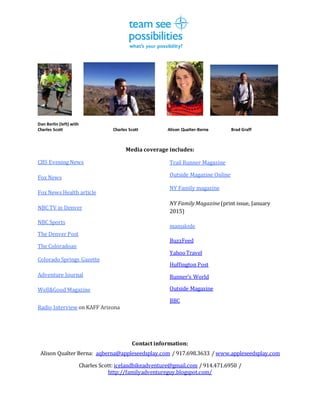 Dan Berlin (left) with
Charles Scott Charles Scott Alison Qualter-Berna Brad Graff
Media coverage includes:
CBS Evening News
Fox News
Fox News Health article
NBC TV in Denver
NBC Sports
The Denver Post
The Coloradoan
Colorado Springs Gazette
Adventure Journal
Well&Good Magazine
Trail Runner Magazine
Outside Magazine Online
NY Family magazine
NY FamilyMagazine (print issue, January
2015)
mamalode
BuzzFeed
YahooTravel
Huffington Post
Runner’s World
Outside Magazine
BBC
Radio Interview on KAFF Arizona
Contact information:
Alison Qualter Berna: aqberna@appleseedsplay.com / 917.698.3633 / www.appleseedsplay.com
Charles Scott: icelandbikeadventure@gmail.com / 914.471.6950 /
http://familyadventureguy.blogspot.com/
 