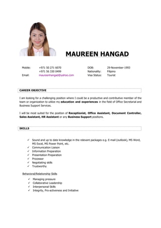 MAUREEN HANGAD
Mobile: +971 50 271 6070 DOB: 29-November-1993
+971 56 330 0499 Nationality: Filipino
Email: maureenhangad@yahoo.com Visa Status: Tourist
CAREER OBJECTIVE
I am looking for a challenging position where I could be a productive and contributive member of the
team or organization to utilize my education and experiences in the field of Office Secretarial and
Business Support Services.
I will be most suited for the position of Receptionist, Office Assistant, Document Controller,
Sales Assistant, HR Assistant or any Business Support positions.
SKILLS
ü Sound and up to date knowledge in the relevant packages e.g. E-mail (outlook), MS Word,
MS Excel, MS Power Point, etc.
ü Communication Liaison
ü Information Preparation
ü Presentation Preparation
ü Processor
ü Negotiating skills
ü Trustworthy
Behavioral/Relationship Skills
ü Managing pressure
ü Collaborative Leadership
ü Interpersonal Skills
ü Integrity, Pro-activeness and Initiative
 
