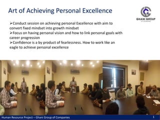 Human Resource Project – Ghani Group of Companies 1
Art of Achieving Personal Excellence
Conduct session on achieving personal Excellence with aim to
convert fixed mindset into growth mindset
Focus on having personal vision and how to link personal goals with
career progression
Confidence is a by product of fearlessness. How to work like an
eagle to achieve personal excellence
 