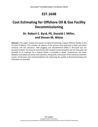 2014 AACE® INTERNATIONAL TECHNICAL PAPER
EST.1648.1
Copyright © AACE® International.
This paper may not be reproduced or republished without expressed written consent from AACE® International
EST.1648
Cost Estimating for Offshore Oil & Gas Facility
Decommissioning
Dr. Robert C. Byrd, PE, Donald J. Miller,
and Steven M. Wiese
Abstract—The paper reviews the process of decommissioning a typical offshore facility in the
US Gulf of Mexico. This includes all aspects of the process from planning to deck and jacket
removal, and site clearance. Well plugging and abandonment (P&A) is discussed but not
pursued in detail. The areas of uncertainty with respect to estimating the cost are discussed. An
example of an estimate for a typical facility is provided in detail. Comparisons are made
between estimated and actual cost outcomes, along with a discussion of the variances and their
causes. Conclusions and recommendations for improving the quality of decommissioning cost
estimates are provided.
 