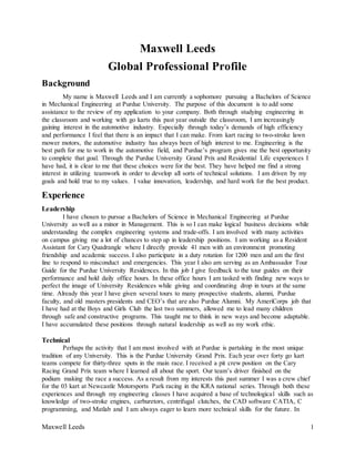 Maxwell Leeds 
Global Professional Profile 
Background 
My name is Maxwell Leeds and I am currently a sophomore pursuing a Bachelors of Science 
in Mechanical Engineering at Purdue University. The purpose of this document is to add some 
assistance to the review of my application to your company. Both through studying engineering in 
the classroom and working with go karts this past year outside the classroom, I am increasingly 
gaining interest in the automotive industry. Especially through today’s demands of high efficiency 
and performance I feel that there is an impact that I can make. From kart racing to two-stroke lawn 
mower motors, the automotive industry has always been of high interest to me. Engineering is the 
best path for me to work in the automotive field, and Purdue’s program gives me the best opportunity 
to complete that goal. Through the Purdue University Grand Prix and Residential Life experiences I 
have had, it is clear to me that these choices were for the best. They have helped me find a strong 
interest in utilizing teamwork in order to develop all sorts of technical solutions. I am driven by my 
goals and hold true to my values. I value innovation, leadership, and hard work for the best product. 
Experience 
Leadership 
I have chosen to pursue a Bachelors of Science in Mechanical Engineering at Purdue 
University as well as a minor in Management. This is so I can make logical business decisions while 
understanding the complex engineering systems and trade-offs. I am involved with many activities 
on campus giving me a lot of chances to step up in leadership positions. I am working as a Resident 
Assistant for Cary Quadrangle where I directly provide 41 men with an environment promoting 
friendship and academic success. I also participate in a duty rotation for 1200 men and am the first 
line to respond to misconduct and emergencies. This year I also am serving as an Ambassador Tour 
Guide for the Purdue University Residences. In this job I give feedback to the tour guides on their 
performance and hold daily office hours. In these office hours I am tasked with finding new ways to 
perfect the image of University Residences while giving and coordinating drop in tours at the same 
time. Already this year I have given several tours to many prospective students, alumni, Purdue 
faculty, and old masters presidents and CEO’s that are also Purdue Alumni. My AmeriCorps job that 
I have had at the Boys and Girls Club the last two summers, allowed me to lead many children 
through safe and constructive programs. This taught me to think in new ways and become adaptable. 
I have accumulated these positions through natural leadership as well as my work ethic. 
Technical 
Perhaps the activity that I am most involved with at Purdue is partaking in the most unique 
tradition of any University. This is the Purdue University Grand Prix. Each year over forty go kart 
teams compete for thirty-three spots in the main race. I received a pit crew position on the Cary 
Racing Grand Prix team where I learned all about the sport. Our team’s driver finished on the 
podium making the race a success. As a result from my interests this past summer I was a crew chief 
for the 03 kart at Newcastle Motorsports Park racing in the KRA national series. Through both these 
experiences and through my engineering classes I have acquired a base of technological skills such as 
knowledge of two-stroke engines, carburetors, centrifugal clutches, the CAD software CATIA, C 
programming, and Matlab and I am always eager to learn more technical skills for the future. In 
Maxwell Leeds 1 
 