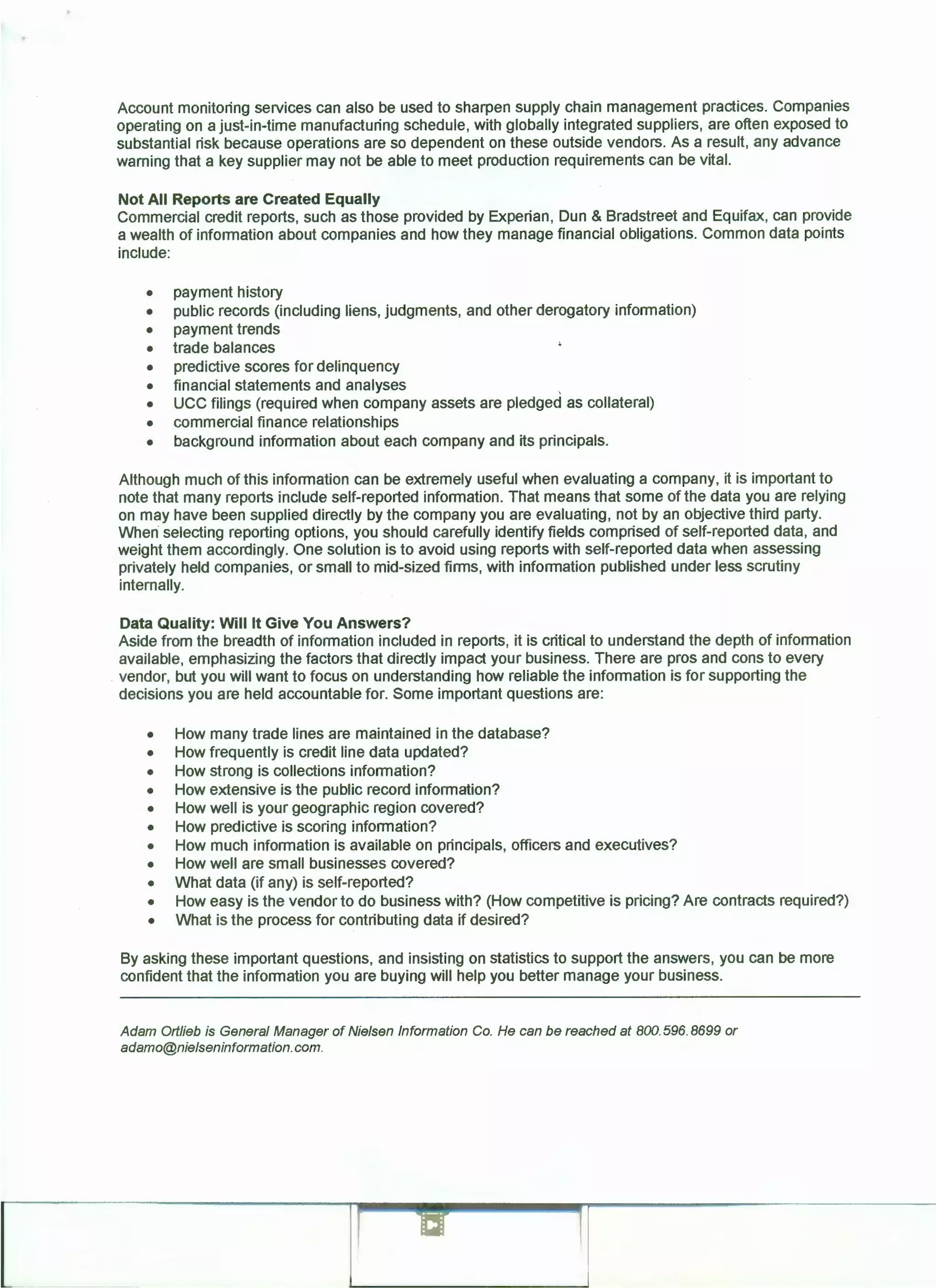 Account monitoring services can also be used to sharpen supply chain management practices. Companies
operating on a just-in-time manufacturing schedule, with globally integrated suppliers, are often exposed to
substantial risk because operations are so dependent on these outside vendors. As a result, any advance
warning that a key supplier may not be able to meet production requirements can be vital.
Not All Reports are Created Equally
Commercial credit reports, such as those provided by Experian, Dun & Bradstreet and Equifax, can provide
a wealth of information about companies and how they manage financial obligations. Common data points
include:
• payment history
• public records (including liens, judgments, and other derogatory information)
• payment trends
• trade balances
• predictive scores for delinquency
• financial statements and analyses .
• UCC filings (required when company assets are pledged as collateral)
• commercial finance relationships
• background information about each company and its principals.
Although much of this information can be extremely useful when evaluating a company, it is important to
note that many reports include self-reported information. That means that some of the data you are relying
on may have been supplied directly by the company you are evaluating, not by an objective third party.
When selecting reporting options, you should carefully identify fields comprised of self-reported data, and
weight them accordingly. One solution is to avoid using reports with self-reported data when assessing
privately held companies, or small to mid-sized firms, with information published under less scrutiny
internally.
Data Quality: Will It Give You Answers?
Aside from the breadth of information included in reports, it is critical to understand the depth of information
available, emphasizing the factors that directly impact your business. There are pros and cons to every
vendor, but you will want to focus on understanding how reliable the information is for supporting the
decisions you are held accountable for. Some important questions are:
• How many trade lines are maintained in the database?
• How frequently is credit line data updated?
• How strong is collections information?
• How extensive is the public record information?
• How well is your geographic region covered?
• How predictive is scoring information?
• How much information is available on principals, officers and executives?
• How well are small businesses covered?
• What data (if any) is self-reported?
• How easy is the vendor to do business with? (How competitive is pricing? Are contracts required?)
• What is the process for contributing data if desired?
By asking these important questions, and insisting on statistics to support the answers, you can be more
confident that the information you are buying will help you better manage your business.
Adam 011/ieb is General Manager of Nielsen Information Co. He can be reached at BOO. 596.8699 or
adamo@nielseninformation.com.
 