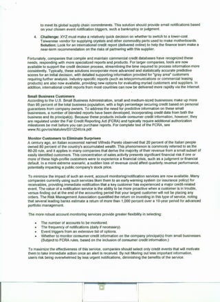 to meet its global supply chain commitments. This solution should provide email notifications based
on your chosen event notification triggers, such a bankruptcy or judgment.
4. Challenge: XYZ must make a relatively quick decision on whether to switch to a lower-cost
Taiwanese vendor for supplying crystals and other commodity parts used to make motherboards.
Solution: Look for an international credit report (delivered online) to help the finance team make a
near-term recommendation on the risks of partnering with this supplier.
Fortunately, companies that compile and maintain commercial credit databases have recognized these
needs, responding with more specialized reports and products. For larger companies, tools are now
available to support the credit decision process, streamlining the time required to process information more
consistently. Typically, these solutions incorporate more advanced and statistically accurate predictive
scores for an initial decision, with detailed supporting information provided for "gray area" customers
requiring further analysis. Industry-specific reports (such as teleqommunications or commercial leasing
products) are also now available, providing new options for evaluating myriad customers and suppliers. In
addition, international credit reports from most countries can now be delivered more rapidly via the Internet.
Small Business Customers
According to the U.S. Small Business Administration, small and medium-sized businesses make up more
than 95 percent of the total business population, with a high percentage securing credit based on personal
guarantees from company owners. To address the need for predictive information on these small
businesses, a number of blended reports have been developed, incorporating credit data from both the
business and its principal(s). Because these products include consumer credit information, however, they
are regulated under the Fair Credit Reporting Act (FCRA) and typically require additional authorization
milestones be met before you can purchase reports. For complete text of the FCRA, see
www.ftc.gov/os/statutes/031224fcra.pdf.
Monitor Customers to Eliminate Surprises
A century ago, an Italian economist named Vilfredo Pareto obseNed that 20 percent of the Italian people
owned 80 percent of the country's accumulated wealth. This phenomenon is commonly referred to as the
80-20 rule, and it applies in many companies that derive the majority of their revenue from a small subset of
easily identified customers. This concentration of sales activity presents significant financial risk if one or
more of these high-profile customers were to experience a financial crisis, such as a judgment or financial
default. In a more extreme scenario, a sudden loss of revenue could affect quarterly revenue performance,
potentially impacting a public company's stock price.
To minimize the impact of such an event, account monitoring/notification services are now available. Many
companies currently using such seNices liken them to an early warning system (or insurance policy) for
receivables, providing immediate notification that a key customer has experienced a major credit-related
event. The value of a notification service is the ability to be more proactive when a customer is in trouble,
versus finding out at the end of the accounting period that your largest customer will not be placing any
orders. The Risk Management Association quantified the return on investing in this type of service, noting
that several leading banks estimate a return of more than 1,000 percent over a 10-year period for advanced
portfolio management.
The more robust account monitoring services provide greater flexibility in selecting:
• The number of accounts to be monitored.
• The frequency of notifications (daily if necessary).
• Event triggers from an extensive list of options.
• Whether to monitor consumer credit information on the company principal(s) from small businesses.
(Subject to FCRA rules, based on the inclusion of consumer credit information.)
To maximize the effectiveness of this service, companies should select only credit events that will motivate
them to take immediate action once an alert is received. By not filtering out less important information,
users risk being overwhelmed by less urgent notifications, diminishing the benefits of the service.
 