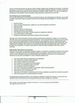 Account monitoring services can also be used to sharpen supply chain management practices. Companies
operating on a just-in-time manufacturing schedule, with globally integrated suppliers, are often exposed to
substantial risk because operations are so dependent on these outside vendors. As a result, any advance
warning that a key supplier may not be able to meet production requirements can be vital.
Not All Reports are Created Equally
Commercial credit reports, such as those provided by Experian, Dun & Bradstreet and Equifax, can provide
a wealth of information about companies and how they manage financial obligations. Common data points
include:
• payment history
• public records (including liens, judgments, and other derogatory information)
• payment trends
• trade balances
• predictive scores for delinquency
• financial statements and analyses .
• UCC filings (required when company assets are pledged as collateral)
• commercial finance relationships
• background information about each company and its principals.
Although much of this information can be extremely useful when evaluating a company, it is important to
note that many reports include self-reported information. That means that some of the data you are relying
on may have been supplied directly by the company you are evaluating, not by an objective third party.
When selecting reporting options, you should carefully identify fields comprised of self-reported data, and
weight them accordingly. One solution is to avoid using reports with self-reported data when assessing
privately held companies, or small to mid-sized firms, with information published under less scrutiny
internally.
Data Quality: Will It Give You Answers?
Aside from the breadth of information included in reports, it is critical to understand the depth of information
available, emphasizing the factors that directly impact your business. There are pros and cons to every
vendor, but you will want to focus on understanding how reliable the information is for supporting the
decisions you are held accountable for. Some important questions are:
• How many trade lines are maintained in the database?
• How frequently is credit line data updated?
• How strong is collections information?
• How extensive is the public record information?
• How well is your geographic region covered?
• How predictive is scoring information?
• How much information is available on principals, officers and executives?
• How well are small businesses covered?
• What data (if any) is self-reported?
• How easy is the vendor to do business with? (How competitive is pricing? Are contracts required?)
• What is the process for contributing data if desired?
By asking these important questions, and insisting on statistics to support the answers, you can be more
confident that the information you are buying will help you better manage your business.
Adam 011/ieb is General Manager of Nielsen Information Co. He can be reached at BOO. 596.8699 or
adamo@nielseninformation.com.
 