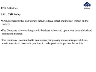 CSR Activities:
SAIL CSR Policy
•SAIL recognizes that its business activities have direct and indirect impact on the
society.
•The Company strives to integrate its business values and operations in an ethical and
transparent manner.
•The Company is committed to continuously improving its social responsibilities,
environment and economic practices to make positive impact on the society.
 