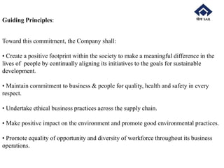 Guiding Principles:
Toward this commitment, the Company shall:
• Create a positive footprint within the society to make a meaningful difference in the
lives of people by continually aligning its initiatives to the goals for sustainable
development.
• Maintain commitment to business & people for quality, health and safety in every
respect.
• Undertake ethical business practices across the supply chain.
• Make positive impact on the environment and promote good environmental practices.
• Promote equality of opportunity and diversity of workforce throughout its business
operations.
 