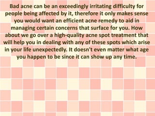 Bad acne can be an exceedingly irritating difficulty for
people being affected by it, therefore it only makes sense
     you would want an efficient acne remedy to aid in
   managing certain concerns that surface for you. How
about we go over a high-quality acne spot treatment that
will help you in dealing with any of these spots which arise
in your life unexpectedly. It doesn't even matter what age
      you happen to be since it can show up any time.
 