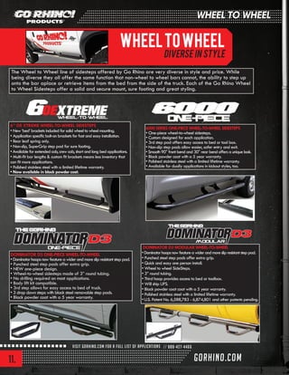 11.
6000 SERIES ONE-PIECE WHEEL-TO-WHEEL SIDESTEPS
• One-piece wheel-to-wheel sidesteps.
• Custom designed for each application.
• 3rd step pad offers easy access to bed or tool box.
• Non-slip step pads allow easier, safer entry and exit.
• Smooth 90° front bend and 30° rear bend offers a unique look.
• Black powder coat with a 5 year warranty.
• Polished stainless steel with a limited lifetime warranty.
• Available for dually applications in kickout styles, too.
6” OE XTREME WHEEL-TO-WHEEL SIDESTEPS
• New ‘bed’ brackets included for solid wheel to wheel mounting.
• Application specific bolt-on brackets for fast and easy installation.
• Rear leaf spring only.
• Non-slip, SuperGrip step pad for sure footing.
• Available for extended cab, crew cab, short and long bed applications.
• Multi-fit bar lengths & custom fit brackets means less inventory that
can fit more applications.
• Polished stainless steel with a limited lifetime warranty.
• Now available in black powder coat.
DOMINATOR D3 ONE-PIECE WHEEL-TO-WHEEL
•Dominatorhoopsnowfeatureawiderandmoreslipresistantsteppad.
• Punched steel step pads offer extra grip.
• NEW one-piece design.
• Wheel-to-wheel sidesteps made of 3” round tubing.
• No drilling required on most applications.
• Body lift kit compatible.
• 3rd step allows for easy access to bed of truck.
• 3 drop down steps with black steel removable step pads.
• Black powder coat with a 5 year warranty.
DOMINATOR D3 MODULAR WHEEL-TO-WHEEL
•Dominatorhoopsnowfeatureawiderandmoreslipresistantsteppad.
• Punched steel step pads offer extra grip.
• Quick and easy one person install.
• Wheel to wheel SideSteps.
• 3” round tubing.
• Third hoop provides access to bed or toolbox.
• Will ship UPS.
• Black powder coat coat with a 5 year warranty.
• Polished stainless steel with a limited lifetime warranty.
•U.S. Patent No. 6,588,783 - 6,874,801 and other patents pending.
In recent years this has become a very important segment of the automotive landscape. The Crossover
Utility Vehicles (CUV) like the Honda CRV, Hyundai Santa Fe and Ford Escape are now common place,
modifying them has also become common place just as it has with the larger Sport Utility Vehicles (SUV)
The Wheel to Wheel line of sidesteps offered by Go Rhino are very diverse in style and price. While
being diverse they all offer the same function that non-wheel to wheel bars cannot, the ability to step up
onto the bar aplace or retrieve items from the bed from the side of the truck. Each of the Go Rhino Wheel
to Wheel Sidesteps offer a solid and secure mount, sure footing and great styling.
WheeltoWheel
Diverse in style
WHEEL TO WHEEL
 