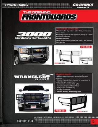 12.
3000 SERIES STEPGUARD
• Patented built-in step exclusive to Go Rhino!, provides easy
step-up access.
• No drilling required on most applications, making for a simple
frame-mount installation.
• Modular construction.
• Black powder coat and chrome finish with a 5 year warranty.
• Will ship UPS.
Patented Built-in Step
Patented Built-in Step
WRANGLER GUARD
• Solid one piece, heavy duty construction for extra
protection.
• Patented step; aluminum step pad for easy access to
hood and engine compartment.
• Center screen protects vehicle grille.
• Frame mounted, no-drill installation.
• Black powder coat finish only.
• Must ship truck freight.
• Polished stainless steel coming soon!
Patented
Patented
FRONTGUARDS
 