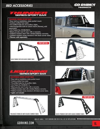 16.
BED ACCESSORIES
THUNDER SERIES SPORT BAR
• Easy bolt-on installation, stake pocket mount.
• Custom crafted from steel.
• Pre-drilled holes for (4) auxiliary lights.
• Interchangeable bolt-on custom inserts (flames), sold
separately.
• U.S. Patent No. D528,968 S.
• Black powder coat 5 year with a warranty.
• Polished stainless steel with a limited lifetime warranty.
• Polished stainless comes standard with black corner tubes.
• Flames sold separately
LIGHTNING SERIES SPORT BAR
• Easy bolt-on installation, stake pocket mount.
• Custom-crafted from steel.
• Pre-drilled holes for (4) auxiliary lights.
• U.S. Patent No. D528,961 S.
• Black powder coat 5 year with a warranty.
• Polished stainless steel with a limited lifetime warranty.
• Polished stainless comes standard with black corner tubes.
• Lights not included
Black powder coat with black corner tubes
Black powder coat with black corner tubespolished stainless with black corner tubes
Patented
Patented
 