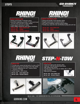 18.
RHINO! SPRING STEP
• Strong and durable 3” diameter tubing.
• Innovative engineering provides 3” downward travel
for easy entry and exit or raised vehicles.
• Keeps ground clearence of vehicle.
• Minor drilling required for easy bolt-on installation.
RHINO! UNIVERSAL STEP
• Strong and durable 3-inch diameter tubing.
• Rugged appearance and optimal function.
• Easy bolt-on installation requiring minimal drilling.
• Provides easy access into truck and effortless loading onto roof rack.
RHINO! STEP
• Provides easy access into the back of a truck or SUV.
• Easily load gear on and off the roof of the vehicle.
• Universal applications for all 2” receiver hitches
(measures 12” long).
• Easily installed within minutes.
STEP-N-TOW
• Made from high grade aluminum alloy.
• Universal – fits most standard ball mounts.
• Slip resistant step surface.
• Provides step access to rear of vehicle with or without
trailer attached.
• Ball mount not included.
Part No. 340B – Black powder coat
Part No. 340P – Polished stainless
Part No. 220B – Black powder coat
Part No. 220C – Chrome
Part No. 220PS – Polished stainless
Part No. 120B – Black powder coat
Part No. 120C – Chrome
Part No. 120PS – Polished stainless
Part No. 320B – Black powder coat
Part No. 320PS – Polished stainless
STEPS
 