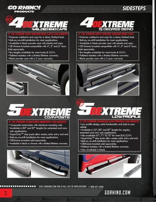 7.
4”OEXTREMEWITHWELDEDENDCAPSCABLENGTH
• Features welded-in end caps for a clean, finished look.
• Bolt-on, no-drill installation for most applications.
• Available in black powder coat with plastic end caps.
• OE Xtreme brackets compatible with 4”, 5” and 6” bars.
Sold separately.
• Bar lengths available for most trucks & CUV’s.
• Polished stainless with a limited lifetime warranty.
• Black powder coat with a 5 year warranty.
4”OEXTREMEWITHCURVED,WELDEDENDCAPS
• Features welded-in end caps for a clean, finished look.
• Bolt-on, no-drill installation for most applications.
• Available in black powder coat with plastic end caps.
• OE Xtreme brackets compatible with 4”, 5” and 6” bars.
Sold separately.
• Bar lengths available for most trucks & CUV’s.
• Polished stainless with a limited lifetime warranty.
• Black powder coat with a 5 year warranty.
5”OEXTREMECOMPOSITESIDESTEPSCABLENGTH
• Composite construction with aluminum mounting rails.
• Available in 80” and 87” lengths for extended and crew
cab applications.
• SuperGrip™ step pads allow easier, safer entry and exit.
• Bolt-on, no-drill installation for most applications.
• OEXtreme brackets sold separately.
• Available in black or chrome with a limited lifetime warranty.
5”OEXTREMESTAINLESSLOWPROFILECABLENGTH
• Low profile design, adds functionality and style to your
vehicle.
• Available in 52”, 80” and 87” lengths for regular,
extended and crew cab applications.
• Also available 67”, 71” & 75” for most SUV, CUV’s
• SuperGrip™ step pads allow easier, safer entry and exit.
• Bolt-on, no-drill installation for most applications.
• OEXtreme brackets sold separately.
• Polished stainless with a limited lifetime warranty.
• Now Available in black.
NEW2013
SIDESTEPS
NEW2013
 