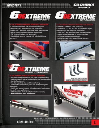 8.
6” OE XTREME WHEEL-TO-WHEEL SIDESTEPS
• New ‘bed’ brackets included for solid wheel to wheel mounting.
• Application specific bolt-on brackets for fast and easy installation.
• Rear leaf spring only.
• Non-slip, SuperGrip step pad for sure footing.
• Available for extended cab, crew cab, short and long bed
applications.
• Multi-fit bar lengths & custom fit brackets means less inventory
that can fit more applications.
• Polished stainless steel with a limited lifetime warranty.
• Now available in black powder coat.
6” OE XTREME COMPOSITE SIDESTEPS CAB LENGTH
• Composite construction with aluminum mounting rails.
• Available in 87” length for crew cab applications.
• SuperGrip™ step pads allow easier, safer entry and exit.
• Bolt-on, no-drill installation for most applications.
• OE Xtreme brackets sold separately.
• Available in black or chrome with a limited lifetime
warranty.
6” OE XTREME STAINLESS SIDESTEPS CAB LENGTH
• POLISHED STAINLESS STEEL construction.
• Available in 52”, 80”, 87” and 96” lengths for regular,
extended, crew and mega cab applications.
•SuperGrip™steppadsalloweasier,saferentryandexit.
• Bolt-on, no-drill installation for most applications.
• OEXtreme brackets sold separately.
• Polished stainless with a limited lifetime warranty.
• Now Available in black.
Heavy duty vehicle specific
mounting brackets sold seperately!
NEW2013
SIDESTEPS
 