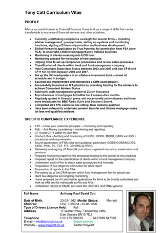 Tony Catt Curriculum Vitae
PROFILE
After a successful career in Financial Services I have built up a range of skills that can be
transferrable to any area of financial services and other industries.
 Currently undertaking compliance oversight for several firms – including
adviser management, pre-approvals, setting up systems and monitoring
functions, signing off financial promotion and business development.
 Skilled Person in application by True Potential for permission from FSA (now
FCA) to undertake Lifetime Mortgage/Equity Release business
 Monitoring of clients investing into UCIS fund
 Monitoring process for the launch of new products.
 Helping firms to set up compliance procedures and review sales processes.
 Classification of clients within bank and fund management company
 Held Competent Supervisor Status between 2003 and 2007 and was CF10 and
CF11 for my firm between 2000 and 2007.
 Set up the UK headquarters of an offshore investment fund – ahead of
schedule and in budget.
 Sourced and implemented and maintained a CRM used globally.
 Successfully launched an IFA practice by providing training for the advisers to
achieve Competent Adviser Status
 Sold bank cash management system to Zurich Insurance
 Top introducer of mortgages to Halifax for 9 consecutive months
 Regularly quoted in financial press and occasionally national press and have
done broadcasts for BBC Radio 5Live and Southern Sound.
 Completed all 3 FPC exams in one sitting. Now Diploma qualified
 Have been referred to undertake pension transfer and lifetime mortgage cases
for less well qualified advisers
SPECIFIC COMPLIANCE EXPERIENCE
 KYC – know your customer principles – monitoring and reporting
 AML – Anti Money Laundering – monitoring and reporting
 CF10 and CF11 within my own firm
 Conduct Risk - Auditing and monitoring of COBS, ICOBS, MCOB, CASS and COLL
procedures and requirements
 Sound appreciation of FSA rules and guidance, particularly COBS/ICOBS/MCOBS,
SYSC, PRIN, TC, TCF, FIT, GENPRU & PERG.
 Reviewing and signing off financial promotions – general insurance, investments and
pensions
 Prepared monitoring report for the processes relating to the launch of new products
 Prepared report for the classification of clients within a fund management company
 Undertaken audit of firm to check sales procedures and manuals.
 Preparation of due diligence information for AKG report
 Preparation of reports to the FSA
 The setting up of the CRM system within fund management firm for global use
 client due diligence and ongoing monitoring
 I have prepared part IV permission applications for firms to be directly authorised and
work as ARs and for individuals as RIs and ARs.
 Undertaken returns of RMAR and used the GABRIEL and ONA systems
Full Name Anthony Paul David Catt
Date of Birth: 23-03-1962 Marital Status: Married
Children: One, Edmund –19-08-1996
Type of Drivers Licence Held: Full
Address 17 Warren Way ,Telscombe Cliffs
East Sussex BN10 7DJ
Telephone H 01273 586030 M 07899 847338
E-mail – info@tonycatt.co.uk Skype tonycatt
Website – www.tonycatt.co.uk Twitter tonycatt
 