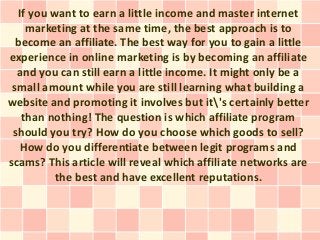 If you want to earn a little income and master internet
    marketing at the same time, the best approach is to
  become an affiliate. The best way for you to gain a little
experience in online marketing is by becoming an affiliate
  and you can still earn a little income. It might only be a
 small amount while you are still learning what building a
website and promoting it involves but it's certainly better
   than nothing! The question is which affiliate program
 should you try? How do you choose which goods to sell?
   How do you differentiate between legit programs and
scams? This article will reveal which affiliate networks are
          the best and have excellent reputations.
 