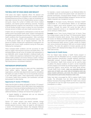 CROSS-SYSTEM APPROACHES THAT PROMOTE CHILD WELL-BEING
THE REAL COST OF CHILD ABUSE AND NEGLECT
Child abuse and neglect negatively affects the physical and
psychological well-being of a population that is already vulnerable.
Increased preventive services to children in high-risk households can
help states minimize the cost of health/medical services to deep-
end youth, reduce the number of children with chronic medical
conditions, and improve general well-being outcomes. Providing
targeted prevention programs and interventions to these children
of at-risk families has been shown to reduce the cost of providing
intensive services to children with poor health outcomes later on.
Children who are investigated for maltreatment or enter the child
welfare system have greater health needs. Children investigated by
the welfare system have been found to have 1.5 times more chronic
health conditions than the general population.1
After controlling
for other risk factors, children with maltreatment reports have
a 74-100 percent higher risk of hospital treatment.2
Over 28
percent of children involved with maltreatment investigations are
diagnosed with chronic health conditions during the three years
following the investigation.3
These increased health conditions and the occurrence of child
abuse or neglect have long-term economic and health effects. The
estimated lifetime cost per victim of nonfatal child maltreatment is
over $200,000, which includes $32,648 in childhood health care
costs.4
Children who experience maltreatment have higher rates of
adverse health conditions and chronic illnesses as adults, including
greater rates of heart disease, cancer, lung and liver disease, obesity,
high blood pressure, and elevated cholesterol.5
PARTNERSHIP OPPORTUNITIES
There are several opportunities for states and their stakeholders
(child welfare agency, Medicaid agency, managed care
organizations, and other state departments) to partner and address
the health care needs of children from at-risk households and youth
in the child welfare system. These opportunities include Section
1115 waivers, health home initiatives, care coordination, and well-
being passport or data sharing.
Opportunity #1: Section 1115 Waivers
States have the option to design and apply for Section 1115 research
and demonstration projects, which allow states to test new/existing
approaches to financing and delivering Medicaid and the Children’s
Health Insurance Program (CHIP). Section 1115 waivers give states
additional flexibility to redesign and improve their programs to
•	 Expand eligibility to individuals who are not otherwise
Medicaid or CHIP-eligible.
•	 Provide services not typically covered by Medicaid.
Section 1115 waiver projects may expand coverage, change
delivery of services, alter benefits or cost sharing, or modify
provider payment structures. States can apply for and implement
a Section 1115 Demonstration Waiver that integrates Medicaid
physical and behavioral health services and child welfare services.
For example, a waiver could propose to use Medicaid dollars for
non-billable social services that prevent foster care placement or
promote reunification. Functional Family Therapy is one program
that includes both Medicaid-billable therapeutic services and non-
billable integrated case management services.
Example: In Hennepin County, Minnesota, Hennepin Health6
implemented an 1115 Demonstration Waiver to use Medicaid
funds to support social service programs such as employment
assistance. Through this waiver, the county has been able to
provide employment services in an integrated health and social
service setting to childless adults.
Example: Austin Travis County Integral Care7
of Austin, Texas
has multiple projects under the Texas 1115 Demonstration Waiver
that provide innovative adults services. Texas recently applied to
the Centers for Medicare & Medicaid Services (CMS) for a three-
year project to increase access and capacity for integrated primary
care and behavioral health services in public schools for children
with serious emotional disturbance (SED) and co-morbid medical
conditions. The state also applied to increase specialty care for
young children with developmental delays who do not qualify for
other state services.
Opportunity #2: Health Homes
PCG has helped states develop a health homes program in
accordance with the Affordable Care Act, including assisting with
patient population identification, provider readiness assessment,
stakeholder outreach, financial modeling, and drafting a State
Plan Amendment. Health home services can be used by states
to address the physical condition of youth in at-risk households
and also engage at-risk families by providing linkages to long-term
community supports, social services, and other family services.
Through health home models, states can potentially reduce per
capita costs of health care, lower rates of emergency room use,
reduce hospital admissions, and lower the intake of residential/
facility placements (particularly therapeutic foster care).
States have been encouraged by CMS to explore health home
models. The Affordable Care Act (ACA) places the Federal
Medical Assistance Percentage (FMAP) for health home services
at 90 percent for the first eight fiscal quarters that a State Plan
Amendment is in effect.
Page 2 © Public Consulting Group, Inc.
1
Stein, Ruth EK, et al. “Chronic conditions among children investigated by child
welfare: A national sample.” Pediatrics 131.3 (2013): 455-462.
2
Lanier, Paul, et al. “Child maltreatment and pediatric health outcomes: A longitudinal
study of low-income children.” Journal of pediatric psychology (2009).
3
ACF. “Special health care needs among children in child welfare.” NSCAW Research
Brief No. 7 (2007).
4
Fang, Xiangming, et al. “The economic burden of child maltreatment in the United
States and implications for prevention.” Child Abuse & Neglect 36.2 (2012): 156-165.
5
Felitti, M. D., et al. “Relationship of childhood abuse and household dysfunction to
many of the leading causes of death in adults: The Adverse Childhood Experiences
(ACE) Study.” American journal of preventive medicine 14.4 (1998): 245-258.
6
http://www.hennepin.us/healthcare
7
http://www.integralcare.org/sites/default/files/pictures/dsrip_project_summaries_
including_3-year_projects.pdf
 