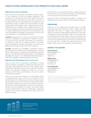 CROSS-SYSTEM APPROACHES THAT PROMOTE CHILD WELL-BEING
Opportunity #3: Care Coordination
States can work with stakeholders to establish a structured system
of care coordination for their child welfare populations. Care
coordination can be used by states to help organize the services/
activities provided to consumers and also to direct consumers to
the appropriate resources. Specifically, states can target their care
coordination services to children from at-risk families and youth
involved with the child welfare system. Traditionally, these are the
children/youth who struggle to access needed services and who
transition into deep-end services and residential placements. States
can create a Medicaid service definition for care coordination and
work with Medicaid or managed care organizations to ensure that
care coordination is a covered/reimbursed service.
Example: Massachusetts8
has formed a partnership with health
centers and managed care organizations to develop a network
of Community Service Agencies that provide care coordination
to children with SED who use multiple services or are involved
with multiple agencies, including child welfare. These services are
Medicaid-reimbursable through a State Plan Amendment.
Example: Connecticut9
has developed a three-tiered model of
care coordination for children with SED depending on a child and
family’s needs and level of involvement with child welfare and other
agencies. Currently funded entirely by state dollars, CT is investigating
expanding the program to be Medicaid-reimbursable through a
State Plan Amendment or Health Homes through the ACA.
Opportunity #4: Data Sharing (Well-Being Passport)
States can work with the appropriate stakeholders to create
policies, processes, and programs including technical solutions to
share data amongst agencies that serve at-risk children, youth,
and families. Data-sharing solutions may include both “big data”
analysis and population management. States can use these
solutions to inform policy recommendations and also to create a
“child well-being passport.”
States can issue each youth involved in the child welfare system
a well-being passport which will serve as an identifier to track
provided services. A well-being passport does not replace agency
documentation systems nor function as an electronic health record,
but increases communication among service providers, Child and
Family Teams, and other stakeholders to improve care coordination,
decrease costs and duplication of services, and improve family
and client empowerment of their care. Additionally, a well-being
passport can be used for scheduling and to track clinical and
external outcomes.
Example: Texas10
has successfully instituted a health passport for
foster children which accomplishes these goals but still relies heavily
on claims data and requires some manual data input.
Example: Our Kids, a child welfare lead agency in Florida,11
has
developed and launched an electronic medical passport program.
CONCLUSION
States can use the opportunities described above to identify
and address the special health care needs of children who have
experienced child abuse or neglect. Early interventions that
impact the physical and psychological well-being for these high-
risk children can reduce subsequent health concerns, lower costs
to both Medicaid and child welfare systems, and improve long
term outcomes. PCG has demonstrated experience working across
human service and health programs and can be a valuable partner
for states who chose to explore the opportunities such as 1115
waivers, health homes, care coordination, and data sharing.
CONTACT THE AUTHORS
Susan Foosness
sfoosness@pcgus.com
(919) 576-2215
Raleigh, NC
William Shutt
wshutt@pcgus.com
(717) 884-7701
Harrisburg, PA
Richard Whipple
rwhipple@pcgus.com
(850) 329-4915
Tallahassee, FL
8
http://www.masspartnership.com/provider/index.aspx?lnkid=CSARequestForResponse.ascx
9
http://www.ct.gov/dcf/cwp/view.asp?a=2558&q=314350
10
http://www.fostercaretx.com/health-passport/
11
http://www.ourkids.us/newsandevents/SiteAssets/MedicalPassport.pdf
www.pcghumanservices.com
148 State Street, Tenth Floor
Boston, Massachusetts 02109
tel: (800) 210-6113
Copyright Public Consulting Group, Inc.
 
