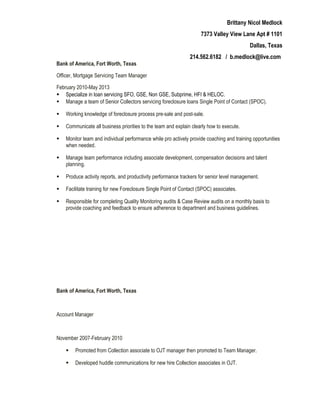 Brittany Nicol Medlock
7373 Valley View Lane Apt # 1101
Dallas, Texas
214.562.6182 / b.medlock@live.com
Bank of America, Fort Worth, Texas
Officer, Mortgage Servicing Team Manager
February 2010-May 2013
 Specialize in loan servicing SFO, GSE, Non GSE, Subprime, HFI & HELOC.
 Manage a team of Senior Collectors servicing foreclosure loans Single Point of Contact (SPOC).
 Working knowledge of foreclosure process pre-sale and post-sale.
 Communicate all business priorities to the team and explain clearly how to execute.
 Monitor team and individual performance while pro actively provide coaching and training opportunities
when needed.
 Manage team performance including associate development, compensation decisions and talent
planning.
 Produce activity reports, and productivity performance trackers for senior level management.
 Facilitate training for new Foreclosure Single Point of Contact (SPOC) associates.
 Responsible for completing Quality Monitoring audits & Case Review audits on a monthly basis to
provide coaching and feedback to ensure adherence to department and business guidelines.
Bank of America, Fort Worth, Texas
Account Manager
November 2007-February 2010
 Promoted from Collection associate to OJT manager then promoted to Team Manager.
 Developed huddle communications for new hire Collection associates in OJT.
 