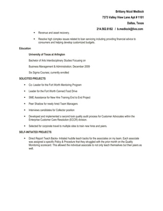 Brittany Nicol Medlock
7373 Valley View Lane Apt # 1101
Dallas, Texas
214.562.6182 / b.medlock@live.com
 Revenue and asset recovery.
 Resolve high complex issues related to loan servicing including providing financial advice to
consumers and helping develop customized budgets.
Education
University of Texas at Arlington
Bachelor of Arts Interdisciplinary Studies Focusing on
Business Management & Administration; December 2009
Six Sigma Courses; currently enrolled
SOLICITED PROJECTS
 Co- Leader for the Fort Worth Mentoring Program
 Leader for the Fort Worth Canned Food Drive
 SME Assistance for New Hire Training End to End Project
 Peer Shadow for newly hired Team Managers
 Interviews candidates for Collector position
 Developed and implemented a second look quality audit process for Customer Advocates within the
Enterprise Customer Care Resolution (ECCR) division.
 Selected for corporate travel to multiple sites to train new hires and peers.
SELF-INITIATED PROJECTS
 Direct Report Teach Backs- Initiated huddle teach backs for the associates on my team. Each associate
was assigned a specific Policy & Procedure that they struggled with the prior month on the Quality
Monitoring scorecard. This allowed the individual associate to not only teach themselves but their peers as
well.
 
