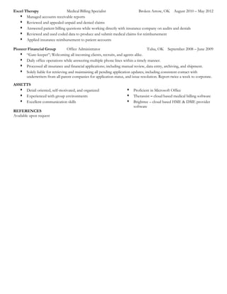 Excel Therapy Medical Billing Specialist Broken Arrow, OK August 2010 – May 2012
 Managed accounts receivable reports
 Reviewed and appealed unpaid and denied claims
 Answered patient billing questions while working directly with insurance company on audits and denials
 Reviewed and used coded data to produce and submit medical claims for reimbursement
 Applied insurance reimbursement to patient accounts
Pioneer Financial Group Office Administrator Tulsa, OK September 2008 – June 2009
 “Gate-keeper”; Welcoming all incoming clients, recruits, and agents alike.
 Daily office operations while answering multiple phone lines within a timely manner.
 Processed all insurance and financial applications; including manual review, data entry, archiving, and shipment.
 Solely liable for retrieving and maintaining all pending application updates; including consistent contact with
underwriters from all parent companies for application status, and issue resolution. Report twice a week to corporate.
ASSETTS
 Detail oriented, self-motivated, and organized
 Experienced with group environments
 Excellent communication skills
 Proficient in Microsoft Office
 Therassist – cloud based medical billing software
 Brightree – cloud based HME & DME provider
software
REFERENCES
Available upon request
 