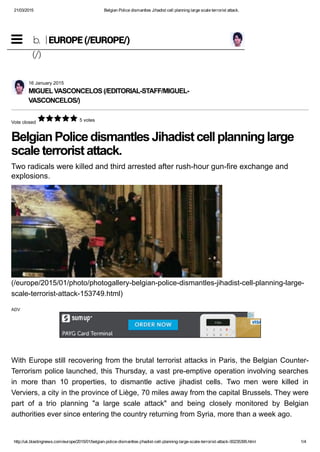 21/03/2015 Belgian Police dismantles Jihadist cell planning large scale terrorist attack.
http://uk.blastingnews.com/europe/2015/01/belgian­police­dismantles­jihadist­cell­planning­large­scale­terrorist­attack­00235395.html 1/4
Vote closed
 5 votes
Belgian Police dismantles Jihadist cell planning large
scale terrorist attack.
Two radicals were killed and third arrested after rush­hour gun­fire exchange and
explosions.
With Europe still recovering from the brutal terrorist attacks in Paris, the Belgian Counter­
Terrorism police launched, this Thursday, a vast pre­emptive operation involving searches
in  more  than  10  properties,  to  dismantle  active  jihadist  cells.  Two  men  were  killed  in
Verviers, a city in the province of Liège, 70 miles away from the capital Brussels. They were
part  of  a  trio  planning  "a  large  scale  attack"  and  being  closely  monitored  by  Belgian
authorities ever since entering the country returning from Syria, more than a week ago.
16 January 2015
MIGUEL VASCONCELOS (/EDITORIAL­STAFF/MIGUEL­
VASCONCELOS/)
(/europe/2015/01/photo/photogallery­belgian­police­dismantles­jihadist­cell­planning­large­
scale­terrorist­attack­153749.html)
ADV
b.
(/)
EUROPE (/EUROPE/)
 