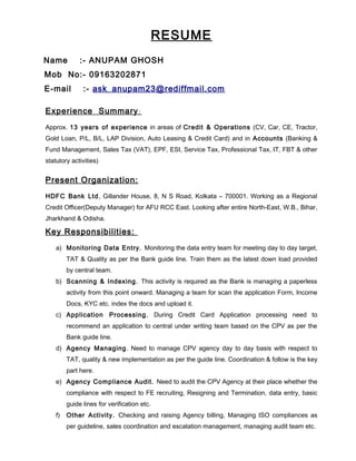 RESUME
Name :- ANUPAM GHOSH
Mob No:- 09163202871
E-mail :- ask_anupam23@rediffmail.com
Experience Summary:
Approx. 13 years of experience in areas of Credit & Operations (CV, Car, CE, Tractor,
Gold Loan, P/L, B/L, LAP Division, Auto Leasing & Credit Card) and in Accounts (Banking &
Fund Management, Sales Tax (VAT), EPF, ESI, Service Tax, Professional Tax, IT, FBT & other
statutory activities)
Present Organization:
HDFC Bank Ltd, Gillander House, 8, N S Road, Kolkata – 700001. Working as a Regional
Credit Officer(Deputy Manager) for AFU RCC East. Looking after entire North-East, W.B., Bihar,
Jharkhand & Odisha.
Key Responsibilities:
a) Monitoring Data Entry. Monitoring the data entry team for meeting day to day target,
TAT & Quality as per the Bank guide line. Train them as the latest down load provided
by central team.
b) Scanning & Indexing. This activity is required as the Bank is managing a paperless
activity from this point onward. Managing a team for scan the application Form, Income
Docs, KYC etc. index the docs and upload it.
c) Application Processing. During Credit Card Application processing need to
recommend an application to central under writing team based on the CPV as per the
Bank guide line.
d) Agency Managing. Need to manage CPV agency day to day basis with respect to
TAT, quality & new implementation as per the guide line. Coordination & follow is the key
part here.
e) Agency Compliance Audit. Need to audit the CPV Agency at their place whether the
compliance with respect to FE recruiting, Resigning and Termination, data entry, basic
guide lines for verification etc.
f) Other Activity. Checking and raising Agency billing, Managing ISO compliances as
per guideline, sales coordination and escalation management, managing audit team etc.
 