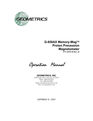 G-856AX Memory-Mag™ 
Proton Precession 
Magnetometer 
P/N 18101-02 Rev. D 
Operation Manual 
GEOMETRICS, INC. 
2190 Fortune Drive, San Jose, CA 95131 
Phone: (408) 954-0522 
Fax: (408) 954-0902 
Email: sales@mail.geometrics.com 
Web: www.geometrics.com 
COPYRIGHT © 2007 
.  