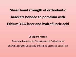 Shear bond strength of orthodontic
brackets bonded to porcelain with
Erbium:YAG laser and hydrofluoric acid
Dr Soghra Yassaei
Associate Professor in Department of Orthodontics
Shahid Sadoughi University of Medical Sciences, Yazd, Iran
 