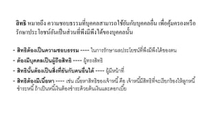 สิ ทธิ หมายถึง ความชอบธรรมที่บุคคลสามารถใช้ยนกับบุคคลอื่น เพื่อคุมครองหรื อ
ั
้
รักษาประโยชน์อนเป็ นส่ วนที่พึงมีพึงได้ของบุคคลนั้น
ั
- สิทธิต้องเป็ นความชอบธรรม ---- ในการรักษาผลประโยชน์ที่พงมีพงได้ ของตน
ึ ึ
- ต้ องมีบุคคลเป็ นผู้ถือสิทธิ ---- ผู้ทรงสิทธิ
- สิทธินันต้ องเป็ นสิ่งที่ยันกับคนอื่นได้ ---- ผู้มีหน้ าที่
้
- สิทธิต้องมีเนือหา ---- เช่น เนื ้อหาสิทธิของเจ้ าหนี ้ คือ เจ้ าหนี ้มีสทธิที่จะเรี ยกร้ องให้ ลกหนี ้
้
ิ
ู
ชาระหนี ้ ถ้ าเป็ นหนี ้เงินต้ องชาระด้ วยต้ นเงินและดอกเบี ้ย

 